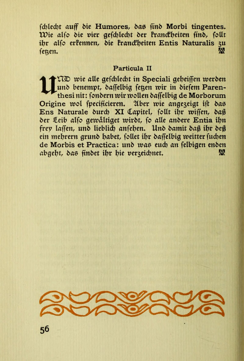 fd)led}t ftuff 6ic Humores, 6ßö fin6 Morbi tingentes. tt>ic ßlfo Mc vier gcfdjlccbt 6er frandCbcitcn fin6, foUt ibr ßlfo erfennen, 6ie Prßn(fbcitcn Entis Naturalis 5U fc^cn. Particula II UniD wie ßlte gefd)Ied)t in Speciali gebeiffen werben un6 benempt, 6«|Tclbig fegen wir in biefem Paren- thesi nit: fonbem wir wollen bßffelbig de Morborum Origine wol fpecifteieren. 2tber wie ßngeseigt ift bßö Ens Naturale bureb XI Cßpitel, follt ibr wijfen, bß$ ber £eib ßlfo gewdltiget wirbt, fo alle «nbere Entia ibn frey Ißffen, unb liebli^ «nfeben. Unb bamit bö|i ibr beg ein mebrern grunb bßbet, follet ibr böffelbig weitter fudien de Morbis et Practica: unb wß6 eud) ön felbigen enben öbgebt, b«6 finbet ibr b« uer5eicbnet.