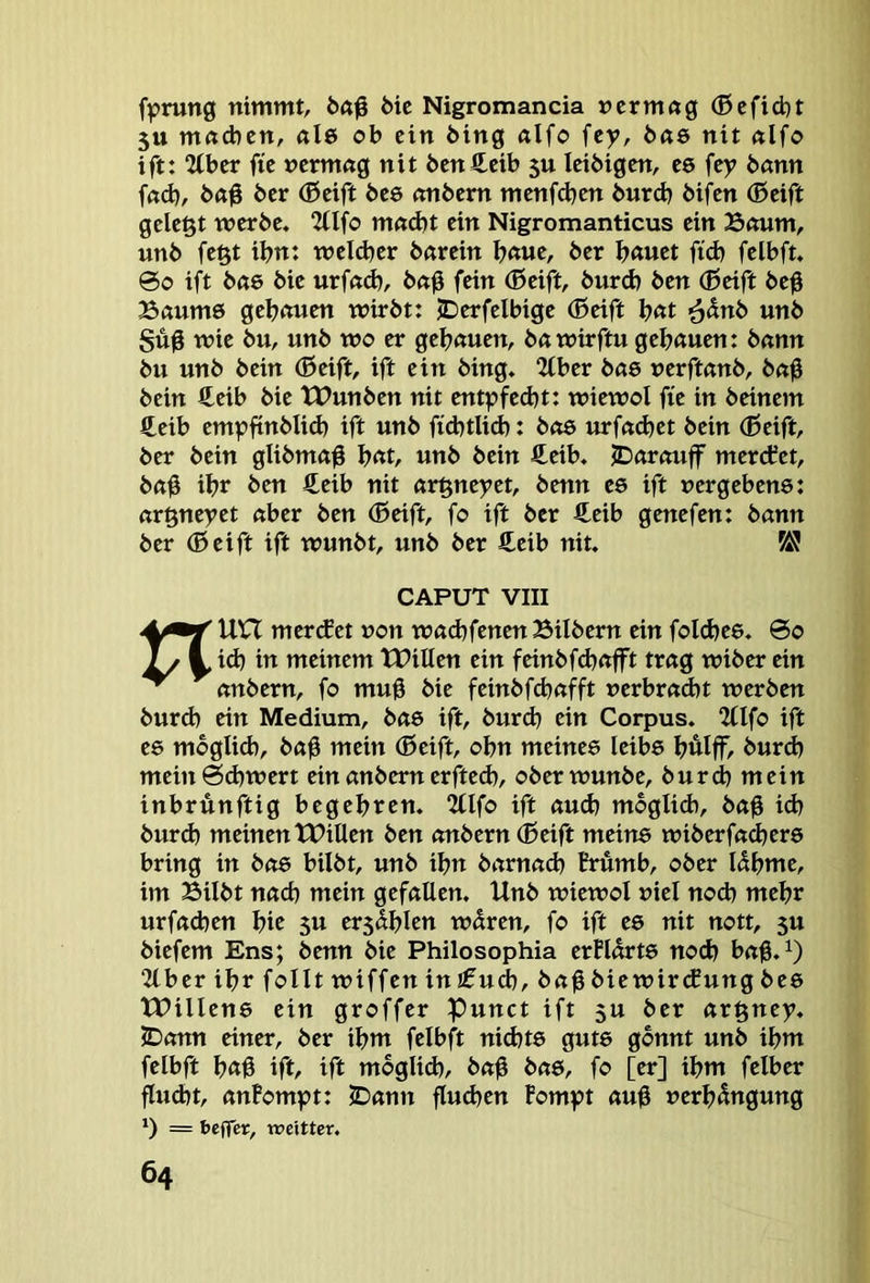 fprung nimmt, bic Nigromancia »crm«g (Befid)t 5tt mnd)cn, al6 ob ein bing «Ifo \ty, bas nit nlfo ift: 2tbcr fic ncrmng nit bcnCeib 5U Icibigcn, cs fcy bann fßd), ba# bcr (Beift bc6 mtbcrn menfd^cn burd> bifcn (Seift gelegt werbe. 2llfo m«d)t ein Nigromanticus ein 33num, unb fegt ibn: welcher bßrein b«ue, ber bauet fid) felbft. ©0 ift bö6 bie urfnd), bn0 fein (Seift, burd) ben (Seift beg Bemmö gehauen wirbt: JDerfelbige (Seift bat ^5nb unb Sufi wie bu, unb wo er gehauen, ba wirftu gehauen: betnn bu unb bein (Seift, ift ein bing. 2(ber bete »erftemb, bn0 bein €eib bie tPunben nit entpfed)t: wiewol fie in beinern £eib empfinblid) ift unb fichtlid): boe urfnd)et bein (Seift, ber bein glibmaf hat, unb bein £eib. JDarnuff mertfet, b«h ihr ben £eib nit «rgneyet, benn es ift vergebens: nrgneyet öber ben (Seift, fo ift ber £eib genefen: b«nn ber (Seift ift wunbt, unb ber €eib nit. CAPUT VIII nun mertfet von wßchfenenBilbern ein foldjes. @0 id) in meinem tPillen ein feinbfehafft trag wiber ein embern, fo mu# bie feinbfehafft verbracht werben burch ein Medium, bas ift, burd) ein Corpus. 2flfo ift es möglich, ba0 mein (Seift, ohn meines leibs hulff, burd) mein©d)wert einanbemerfted), oberwunbe, burd) mein inbrünftig begehren. Illfo ift aud) mbglid), bah td) burd) meinen lX>illen ben anbern (Seift meins wiberfachers bring in bas bilbt, unb ihn barnad) Erumb, ober Idhme, im Bilbt nach mein gefallen. Unb wiewol viel nod) mehr urfad)en hic 5U erschien wdren, fo ift es nit nott, 5U biefem Ens; benn bie Philosophia erEldrts noch bah.^ 21 ber ihr folltwiffenin£u^, bah biewircEung bes tPillens ein groffer Punct ift 5U ber argney. JDann einer, ber ihm felbft nid)ts guts gönnt unb ihm felbft hah ift, ift mbglid), bah bas, fo [er] ihm felber flucht, anfompt: JDann fluchen Fompt auh verhbngung 1) = beffet, xveitter.