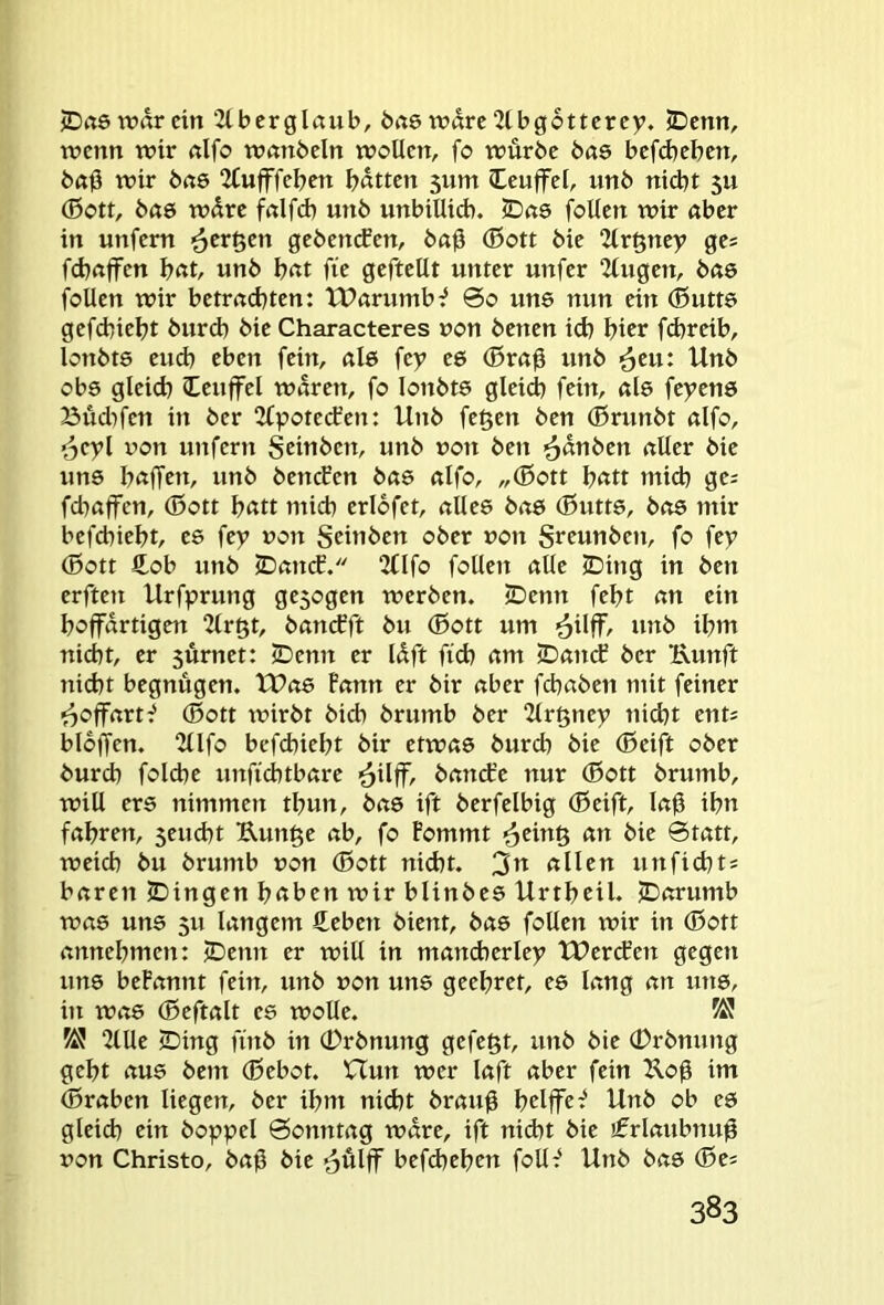 JDrtötvarein 2lberglaiib, brt6 wdrc2tbg6tterey. SDcnn, wenn wir nlfo wnnbcln wollen, fo würbe bas befd)eben, ba0 wir bete 2Cufffeben l?atten 5um leuffel, unb nicht 5U (Sott, bete wdre fnlfd) unb unbillid). 2Dci6 foUen wir «ber in unfern '^cr^en gebenden, ba0 (Sott bie 2lr§ney ge= febnffen unb \)cit fie geftellt unter unfer “Zlugen, bete foUen wir betrnebten: tParumb^ 60 une nun ein (Sutte gefebieht burd) bie Characteres non benen id) hier fchreib, lonbtö eud) eben fein, ule fey te (Sm^ unb ^eu: Unb ob6 gleid) Ceuffel waren, fo lonbts gleid) fein, ale feyenö Büdifen in ber 2£potecben: Unb fe^en ben (Srunbt alfo, ^cyl üon unfern Seittben, unb non ben ^dnben aller bie uns baffen, unb beneben bae alfo, „(Sott bßtt mid) ge; fd^affen, (Sott bßtt micb erlofet, alles bas (Sutts, bete mir befebiebt, es fey non geinben ober non greunben, fo fey (Sott £ob unb ©ancE. 2(lfo follen alle (Ding in ben erften Urfprung ge5ogen werben. (Denn febt an ein boffdrtigen “Jlrgt, bancEft bu (Sott um ^ilff, ivnb ibm nidbt, er 5Ürnet: (Denn er Idft fi(E) am jDancE ber 1\unft nicht begnügen. tt>as Pann er bir aber febaben mit feiner f^offartf (Sott wirbt bicb brumb ber 2lr§ney nid)t ent; bloffen. 2llfo befebiebt bir etwas bureb bie (Seift ober bureb folcbe unfiebtbare bandre nur (Sott brumb, will ers nimmen tbun, bas ift berfelbig (Seift, lab ibn fahren, 5eud)t Kun^e ab, fo Eommt an bie Statt, weich bu brumb uon (Sott nicht. 3n allen unfiebt; baren (Dingen bßben wir blinbes Urtbcil. (Dorumb was uns 511 langem €eben bient, bas follen xnir in (Sott annebmen: (Denn er will in mand)erley T:PercEen gegen uns bePannt fein, unb »on uns geebret, es lang an uns, in was (Seftalt es wolle. 2llle 2)ing fütb in 0rbnung gefegt, unb bie (Drbnung gebt aus bem (Sebot. XTun wer laft aber fein Jloß im (Sraben liegen, ber ihm nicht brau0 bUffe^ Unb ob es gleich ein boppel Sonntag wäre, ift nid)t bie ifrlaubnu0 non Christo, baü bie ^ülff befd)eben foll^ Unb bas (Se;