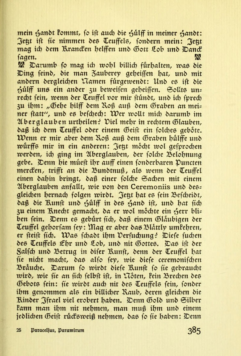 mein ^anbt Bommt, fo ift «ud) feie ^ulff in meiner ^nnfet: 3e§t ift fie nimmen feee Ceuffele, fonfeern mein: mng id) feem Urtmifen Ijelffen unfe ®ott £c>b unfe iDamf fngen. ^ ^ JDörumb fo mng ich wobl biUid) furfenlten, wae feie JDing feinfe, feie mnn 5««berey gebeiffen b«t, unfe mit anfeern feergleicben U«men furgewenfet: Unfe es ift feie ■^ülff un0 ein «nfeer 5U bemeifen gebeiffem @oUt6 uru recht fein, wenn feer Ceuffel vor mir ftunfet, unfe id) fprecb 5U ibm: „(ßebe bilff btm Ilog «ug feem (ßraben cm meis ner ftfttt, unfe cs befd^eeb: tUer wollt mid) fenrumb im “Zlberglnuben urtbcilen^ X?iel mehr in rechtem (Blnuben, fe«g id) feem leuffel ofeer einem (Beift ein fold)e6 geböte. tUenn er mir nber feem Ko0 (m0 feem (ßrnben bulffe unfe würffe mir in ein önfeeren: 3tßt mod)t wol gefprod)en werfeen, ich ging im ‘Zlberglnuben, feer folchc Belohnung gebe. )Denn bic müeft ihr «uff einen fonfeerbewen Puncten merdfen, trifft cm feie Bunfetnug, «l6 wenn feer leuffel einen fenbin bringt, feng einer fold)e 6ßd)en mit einem 2lberglßuben nnfßllt, wie von feen Ceremoniis unfe fee6= gleid)en bernnd) folgen wirfet. 3^61 b«t ee fein Befcheifet, feag feie Uunft unfe ^ulff in feee ^anb ift, unfe b«t fid) 5U einem Rned)t gemßd)t, fen er wol mochte ein ^err bli: ben fein. JDenn es gebürt ftcb, fe«g einem (ßlnubigen feer leuffel geborfßm fty: iUng er aber bau BUttly umBcbren, er fteift fich. tUae fd)«fet ihm Perfuchung^ jDiefe fuchen fees Ceuffel0 £br unfe €ob, unfe nit (Bottee. JD06 ift feer S«lfd) unfe Betrug in feifer Eunft, feenn feer leuffel b«t fie nicht macht, feae alfo fey, wie feiefe ceremonifchen Brauche. jDarum fo wirfet feiefe Eunft fo fie gebraucht wirfe, wie fie an fich felbft ift, in Hoten, Bein Bred)en fees (0ebot6 fein: fie wirfet auch nit feee Ccuffele fein, fonfeer ihm genommen als ein billicher Kaub, feeren gleichen feie Einfeer 3ff<td »id erobert höben. IDenn (ßolfe unfe Silber Bann man ihm nit nehmen, man mug ihm unfe einem fefelichen (Beift ruefeweig nehmen, bae fo fie höben: JDenn