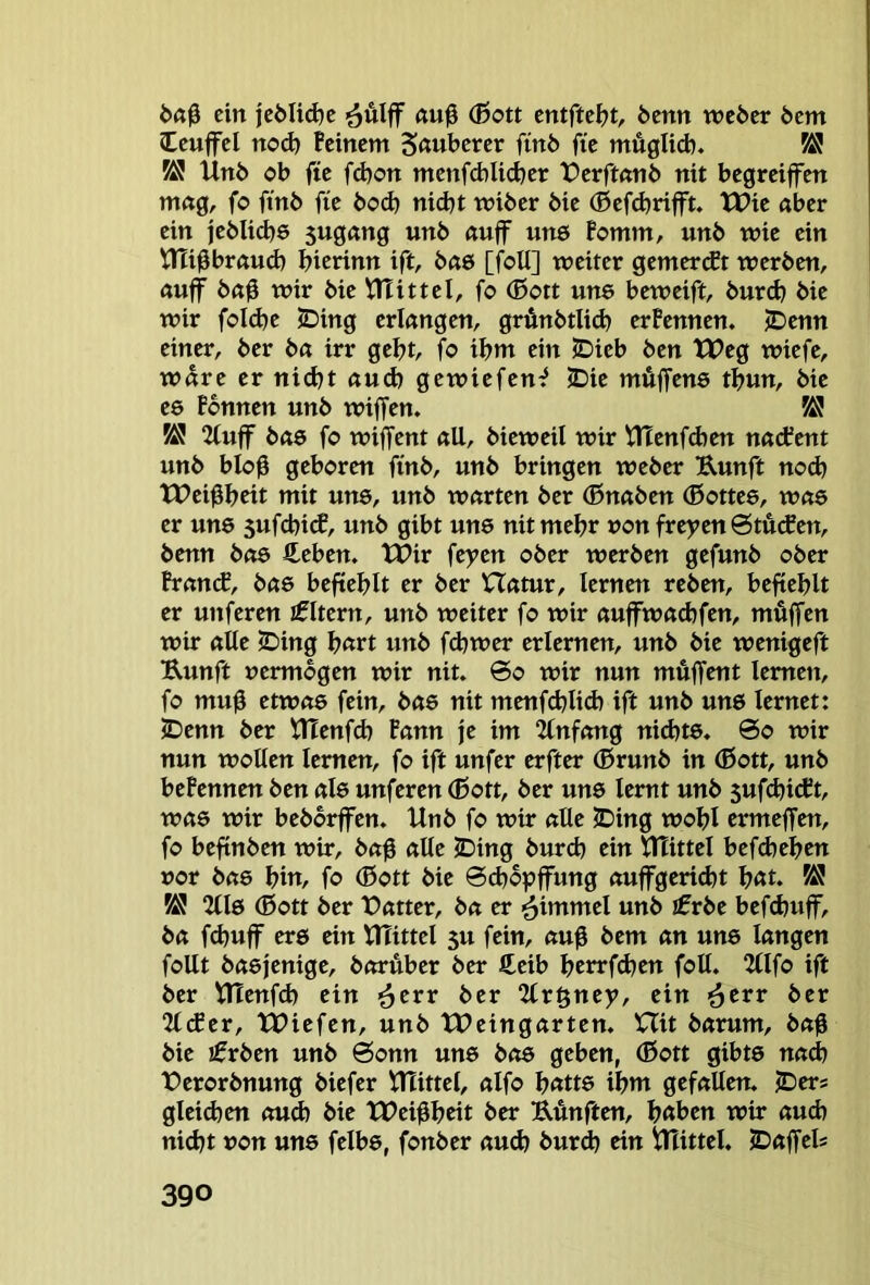 i>ö0 ein öÄlff (Bott 6enn wcöer 6em Icuffcl nod) Feinem Sauberer finb fie müglid). M Unb ob fte fd)on menfcbli^er Perftnnb nit begreiffen mng, fo ftnb fie bod) nid)t wiber bie (BefcbriflTt. tlPie aber ein jebli(^ö Sugang unb auff une Bomm, unb wie ein UTi^braud) bierinn ift, bae [foU] weiter gemercEt werben, auff ba0 wir bie iTTittel, fo (Bott une beweift, bur(b bie wir foId)e JDing erlangen, grünbtlid) erFennen. ^enn einer, ber ba irr gebt, fo ibm ein JDieb ben tX>eg wiefe, wäre er nidjt auch gewiefen^ <Die müffens tbun, bie es Fbnnen unb wiffen. Ä! 2(uff bas fo wijfent all, bieweil wir tHenfdjen nacFent unb blob geboren finb, unb bringen weber Uunft noch XPeibbeit mit uns, unb warten ber (Bnaben (Bottee, wae er uns 5ufcbi(f, unb gibt uns nit mehr »on fre)?en 6tu(f en, benn bo6 fteben. tPir feyen ober werben gefunb ober FrancE, bas beftcblt er ber Hatur, lernen reben, befiehlt er unferen Jfltern, unb weiter fo wir auffwaebfen, mfiffen wir alte iDing bßtt unb febwer erlernen, unb bie wenigeft Kunft vermögen wir nit. @o wir nun müffent lernen, fo mu0 etwas fein, bas nit menfdjlid) ift unb uns lernet: iDenn ber XHenfeb Fann je im 2(nfang nid)ts. 0o wir nun wollen lernen, fo ift unfer erfter (Brunb in ®ott, unb beFennen ben als unferen (Bott, ber uns lernt unb 5uf^id?t, was wir bebbrffen. Unb fo wir alle ^ing wobl ermeffen, fo befinben wir, ba0 alte JDing bureb ein UTittel befebeben vor bas biU/ fo (Bott bie 6d)6pffung auffgeriebt bßt. ^ KJ 2(ls (Bott ber Patter, ba er ■^itumel unb ifrbe beftbuff, ba fd}ujf ers ein XHittel 5u fein, auß bem an uns langen foUt basjenige, borÄber ber €eib brtrfdjen foU. 2(lfo ift ber UTenfd) ein >^cvv ber 2tr§ney, ein ^err ber 2lcEer, tPiefen, unb XPeingarten. XXit barum, ba0 bie ^£vbm unb 6onn uns bas geben, (Bott gibts na<b Perorbnung biefer Ulittel, alfo Jjatte ibm gefallen. IDer* gleidjen oud) bie XPei0b«t ber ÜÄnften, höben wir auch nicht »on uns felbs, fonber aud) bur^ ein 1^^ittel. JDaffels