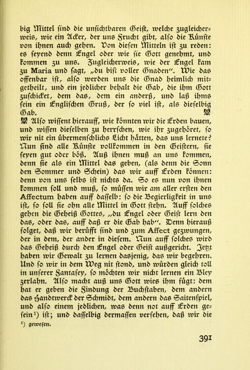 big tnutcl ftnö bic unfid)tb«rctt (Bcift, welche 5ugleicbers weie, wie ein 2(<fer, ber uns Stuebt gibt, «Ifo bie Eunfte »on ihnen nud) gehen. t>on biefen mitteln ift 5U reben: es fe)7enb benn ifngel ober wie fie (Bott genehmt, unb fommen 3U uns. 5«glcid)erwei8, wie ber £ngel Fam 5U Maria unb fngt, „bu bift notier (Bnctben. tPie bae offenbar ift, «Ifo werben uns bie (Bnab hcimlid) mit; getheilt, unb ein jeblid)er behßlt bie (Böb, bie ihm (Bott 5ufd)i(fet, bem bae, bem ein anberg, unb Ug ihms fein ein ifnglifchen (Brug, ber fo niel ift, als biefelbig (Bab. KJ 2lIfo wiffent hierauff, wie Fbnnten wir bie €rbett bauen, unb wiffen biefelben 5U henrfdien, wie ihr 5ugehoret, fo wir nit ein ubermenfchlid)6 €id)t hatten, bae uns lernetef nun ftnb alle EÄnfte noUFommen in ben (ßeiftern, fie feyen gut ober bbg. 2Cug ihnen mug an une Fommeit, benn fie als ein VTEittel baö geben, (ale benn bie 0onn ben 0ommer unb 0chein) bae wir auff jfrben Fbnnen: benn »on un8 felbe ift nid)t8 bei. 0o ee nun non ihnen Fommen foU unb mug, fo muffen wir am aller erften ben Affectum höben auff baffelb: fo bie BegierligFeit in uns ift, fo foU fie ohn alle tHittel in (Bott ftehn. 2tuff folchee gehen bie (Beheig (Bottee, „bu ifngel ober (Beift lern ben bo8, ober bae, auff bag er bie (Bab höb. iDenn hicröug folget, bag wir berüfft finb unb $um Affect ge3wungen, ber in bem, ber anber in biefem. Hun auff folcbes wirb bae (Beheig burd) ben jfngel ober (Beift auggerid)t. 3ebt haben wir (Bewalt 3U lernen boejenig, bo6 wir begehren. Unb fo wir in bem TDeg nit ftonb, unb würben gleich toll in unferer Santafey, fo mochten wir nid)t lernen ein Bley Serlahn. 2llfo mad)t aug uns (Bott wiee ihm fugt: bem hat er geben bie Siubung ber Buchftaben, bem anbern bo6 ^anbtwercF ber 0chmibt, bem anbern bae 0aitenfpiel, unb alfo einem jeblid)en, wae benn not auff ifrben ge; fein^) ift; unb baffelbig bermaffen uerfehen, bag wir bie 1) gewefen.