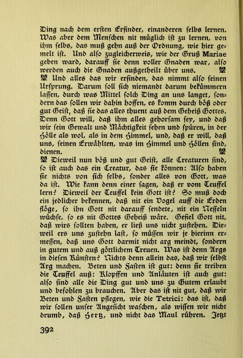 5Ding n«d) öcm crften ifrftnfeer, einanöcrcn fclbö lernen. tt?«6 aber bem tüenfdjen nit mügltd) ift 5U lernen, »on ibm felbö, bae mu0 gehn au0 ber (Drbnung, wie hier ges melt ift. Unb aifo $ugleicberweie, wie ber (ßr«0 Mariae geben warb, barau^ fie benn »oUer (ßnaben war, aIfo werben and) bie (ßnaben au^getbcilt über une. ^ ÄJ Unb aUee bae wir erftnben, bae nimmt aifo feinen Urfprnng. JDarum foU ftcb niemanbt barum beMmmern laffen, burdj was UTittel fold) ©ing an une langet, fom bern bo6 foUen wir bal>in hoffen, e6 Fomm burd) bbß ober gut (Bcift, baü fie bae alles tbuent auü bem (Beheiü (Bottes, ©enn (Bott will, ba0 ihm alles gehorfam fey, unb baß wir fein (Bewalt unb Utüd^tigFeit feben unb fpüren, in ber ^blle als wol, als in bem <^immel, unb, baü er will, ba0 uns, feinen i^rwüblten, was im ^immel unb ^büm ftnb, bienen. ^ 2)ieweil nun bo0 unb gut (Beift, alle Creaturen finb, fo ift aud) bas ein (treatur, bas fte Bonnen: 2lIfo b«ben fte ni(hts »on ftd) felbs, fonber altes »on (Bott, was ba ift. tUie Bann benn einer fagen, baß er »om Ceuffel lern^ jDieweil ber (teuffei Bein (Bott ift^ ©0 mu0 bod> ein jebli(her beBennen, baü nit ein t)ogel auff bie ifrben flöge, fo ihn (Bott nit bar auff fenbete, nit ein XTeffeln wüd)fe, fo es nit (Bottes (Bebeiü würe. (Befiel (Bott nit, baü wirs follten hßben, er lie0 uns nid)t suftehen. JDies weil ers uns suftehn laft, fo muffen wir je hitrinu ers meffen, bag uns (Bott barmit nid)t arg meinbt, fonbem in gutem unb au0 göttlichem (treuen. tPas ift benn 2lrgs in biefen Uünften^ Uid^ts benn allein bas, ba0 wir felbft 2Crg machen. Beten unb S«ftc»t ift gut: benn fte treiben bie (teuffei aug: Elopffen unb “ICnlüuten ift au(h gut: aifo finb alle bie (Ding gut unb uns 5U (Butem erlaubt unb befohlen 5U brauchen. 2tber bas ift nit gut, baß wir Beten unb Säften pflegen, wie bie Tetrici: bas ift, ba0 wir foUen unfer 2tngefi(ht wafchen, als wiffen wir nid)t brumb, bag ■ättg, unb nid)t bas tHaul rühren. 3egt