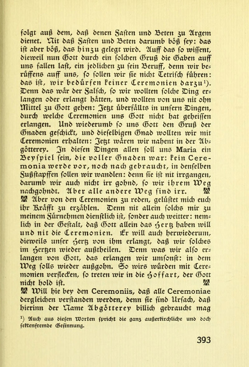 folgt ßu0 öcm, 6(t0 6cncn S«ftctt un6 Bctctt 5U 2frgcm 6icnct. Hit S«ftcn uni> Beten öarumb bo0 fey: bae ift nber bo0, bcie binsu gelegt tnirb. 2luff bete fo wiffent, Metveil nun (ßott bureb ein folcben (Brug bte (Baben auff une fallen laft, ein jeblicben 5U fein Beruff, benn wir bes rüffens auff uns, fo follen wir fte nid)t Cetrifcb fahren: bete ift, tnir bebürfen Feiner Ceremonien bar5u^. 2^enn bae war ber fo wir wollten folcbe iDing er= langen ober erlangt b<Stten, unb wollten »on uns nit obu trUttel 5U (Bott geben: 3e§t Äberfdllts in unfern IDingen, burd) welche (Eeremonien uns ®ott nidjt bat gebeiffen erlangen. Unb wieberumb fo uns (Bott ben (Bru0 ber (Bnaben gefcbicEt, unb biefelbigen (Bnab wollten wir mit Zeremonien erbalten: 3e§t w5ren wir nabent in ber 2lb; gbtterey. 3« biefen (Dingen allen foll uns Maria ein Beyfpiel fein, bie »oller (Bnaben war: Fein Cere- monia werbe »or, noch nach gebraucht, in benfelben Su^ftoyffen follen wir wanbien: benn fte ift nit irrgangen, barumb wir aud) nicht irr gobnb, fo wir ihrem tUeg nadtgobnbt. 2lber alle anbere tUeg finb irr. KJ 2tber »on ben Zeremonien 5U reben, gelüftet mich eud) ihr Krdfft 5U er5ablen. (Denn nit allein folcbs mir 5U meinem Surnebmen bienftlicb ift, fonber auch weitter: nem= lieb in ber (Beftalt, ba$ (Bott allein bas ^erg buben will unb nit bie Zeremonien, jfr will auch berwieberum, bieweils unfer ^erß »on ihm erlangt, ba0 wir folcbes im '6crgen wieber au^tbeilen. iDenn was wir alfo er; langen »on (Bott, bas erlangen wir umfonft: in bem tt>eg folls wieber au^gobn. 0o wirs würben mit Zeres monien »erflecfen, fo treten wir in bie ■äoffart, ber (Bott nicht bolb ift. tPill bic bey ben Ceremoniis, ba0 alle Ceremoniae bergleid)en »erüanben werben, benn fie finb Urfacb, ba0 bierinn ber Harne 2lbgbtterey billicb gebraucht mag *) atud? auB ölefen Worten 6te gans außcrfir^lidje unO 6od? fettcnfrem&e (Sefinnung.