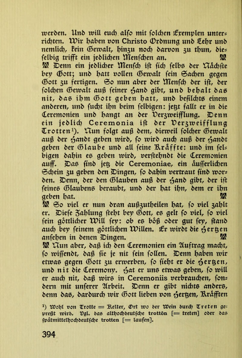 werben. Unb will eud) «Ifo mit foId)en ifrcmplen unters ridjten. tPir I^ßben »on Christo 0rbnung unb €el?r unb nemlid), Pein (Bewalt, binsu nod) bßmon 5U tbun, bies felbig trifft ein jeblidjen VHenfeben nn. K! VS JDenn ein jebUtber tlTenfd) ift fid) felbe ber Hdibfte bey (ßott; unb b«tt »ollen (ßewdt fein Öndjen gegen (Bott 5U fertigen. 0o nun aber ber tTEenfd) ber ift, ber fold)en (Bewalt au0 feiner <^(xnt> gibt, unb bebalt bae nit, bae ibm (Bott geben b<ttt, unb beftldjtö einem anberen, unb fudjt ibn beim felbigen: je^t fallt er in bie Zeremonien unb b«ngt an ber t>er5wcifflung. JDenn ein feblid) Ceremonia ift ber t)er3weifflung Zrotten^. XTun folgt au0 bem, bieweil foldjer (Bewalt au0 ber ^anbt geben wirb, fo wirb aud? au0 ber <^ani>t geben ber (Blaube unb all feine Urdffte: unb im fels bigen baljin ee geben wirb, »erftefjnbt bie Zeremonien auff. JDae ftnb je§ bie Ceremoniae, ein dufferlicben 0^ein 3U geben ben (Dingen, fo babin vertraut finb wors ben. 2)enn, ber ben (Blauben au0 ber ■^anb gibt, ber ift feines (Blaubens beraubt, unb ber l)(tt ibn, bem er ibn geben bnt. VS 00 viel er nun bran au^5utbcilcn bnt, fo viel sablt er. JDiefe 5«blung ftebt bey (Bott, es gelt fo viel, fo viel fein gbttlid)er tPill fey: ob es bo0 ober gut fey, ftanb aud) bey feinem gbttlicben tPillen. £r wirbt bie ^^ergen anfeben in benen 2)ingen. K! Uun aber, ba0 id) ben Zeremonien ein 2luftrag ma(bt, fo wiffenbt, ba0 fte fe nit fein foUen. 2Denn fjeibm wir etwas gegen (Bott 5U erwerben, fo ftebt er bie i^eröen, unb nit bie Zeremony. >^(it er uns etwas geben, fo will er aud) nit, baß wirs in Ceremoniis »erbrau<ben, fons bem mit unferer “Jlrbeit. (Denn er gibt nichts onbers, benn bas, barburd) wir (Bott lieben von ^er^en, Urdfften 1) WoI;l »on (Trotte = 'i^elter, (Drt wo ber Wein iurd; (treten ge; vreßt trirö. Vgl. bas> altl)oä}beutfä)e trotton [= treten] ober bas fp4tmittel^od;6eutfd?e trotten [= laufen].