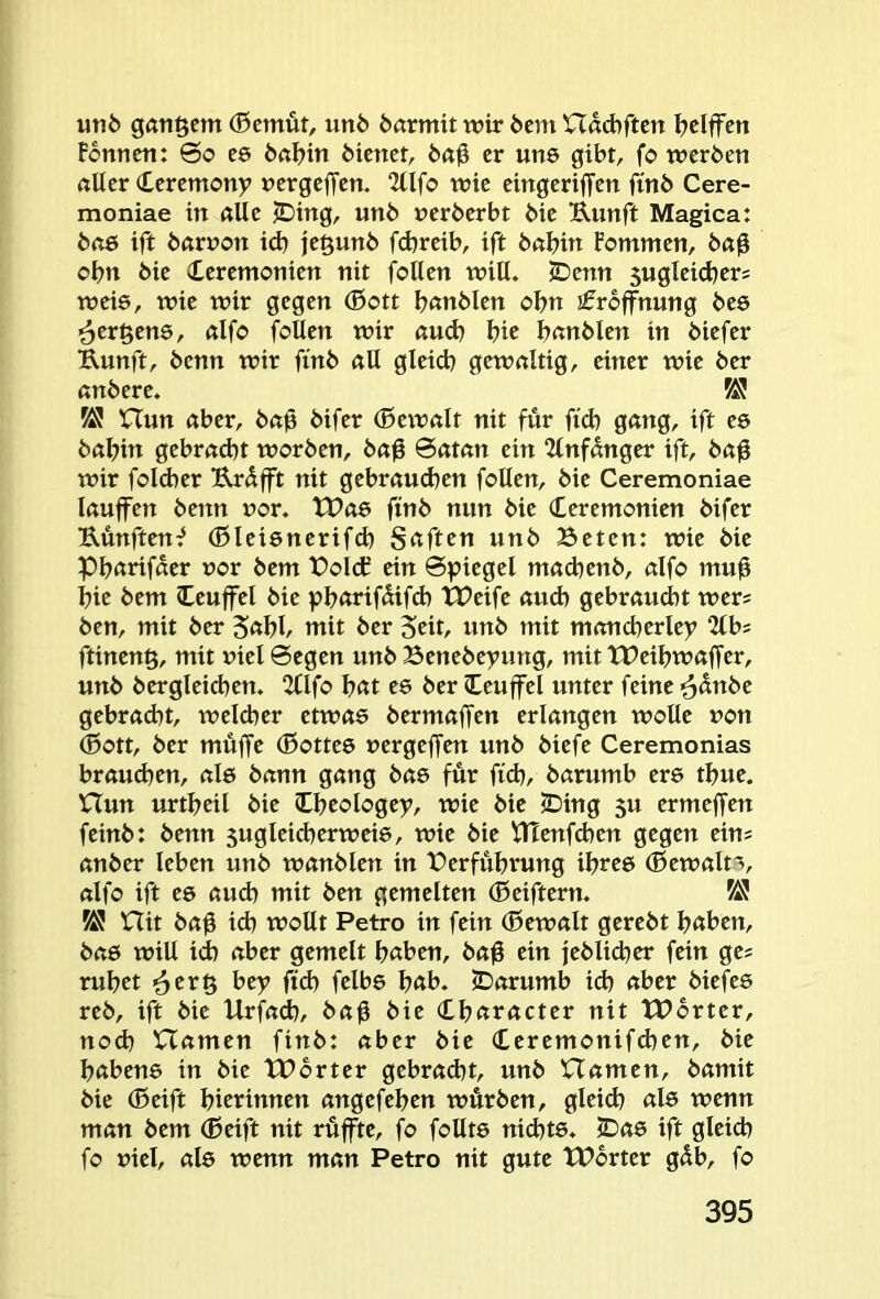 «rib ganzem (ßcmüt, unb börmit wir bcm Udd)rtcn Ijciffen Formen: 6o es bn^in bienet, b«0 er uns gibt, fo werben aller Ceremony nergeffen. 2llfo wie eingeriffen finb Cere- moniae in alle ^ing, unb »erberbt bie Uunft Magica: bae ift barnon id) je§unb febreib, ift babin Fommen, ba0 obn bie Ceremonien nit feilen will. JDenn sugleicbers weis, wie wir gegen (Bott b^ttbltn obn Eröffnung bes ^ergene, alfo foUen wir and) b« bnnblen in biefer Uunft, benn wir finb all gleid) gewaltig, einer wie ber anbere. KJ nun aber, ba0 bifer (Bewalt nit für fid) gang, ift eö babin gebrad)t worben, ba0 0atan ein 2lnfanger ift, bag wir folcber Urüfft nit gebraud^en follen, bie Ceremoniae lauffen benn »or. tPae finb nun bie (Leremonien bifer Uünften^ (ßleienerifcb Saften unb Beten: wie bie Pbarifaer »or bem Bold? ein Spiegel mad)enb, alfo mu0 bie bem leuffel bie pbarifüifcb tPeife and) gebraucht wers ben, mit ber Sabb mit ber Seit/ unb mit moncberlep 2tb; ftineng, mit »iel 0egen unb Benebeyung, mit tPeibwaffer, unb bergleicben. 2Clfo bat ee ber leuffel unter feine ^ünbe gebracht, welcher etwas bermaffen erlangen wolle »on ®ott, ber muffe (Bottes »ergeffen unb biefe Ceremonias braud)en, als bann gang bas für fi<b, barumb ers tbue. nun urtbeil bie Cbeologey, wie bie iDing 5u ermeffen feinb: benn sugleicherweis, wie bie tllenfdien gegen ein; anber leben unb wanbien in Berfübrung ihres (Bewalt'^, alfo ift es aud) mit ben gemelten (Beiftern. KJ Hit baü ich wollt Petro in fein (Bewalt gerebt haben, bas will id) aber gemelt haben, ba0 ein jeblid)er fein ge; ruhet ’6cr§ bey ftch felbs bab. iDarumb id) aber biefes reb, ift bie Urfa^, ba0 bie Character nit XBorter, noch namen finb: aber bie Ceremonifchen, bie babens in bie tBbrter gebrad)t, unb Hamen, bamit bie (Beift bierinnen angefeben würben, gleid) als wenn man bem ®eift nit rüffte, fo follts nid)ts. iDas ift gleich fo »iel, als wenn man Petro nit gute tPbrter güb, fo