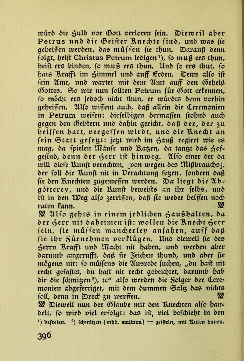 wurö 6ie ^u\b vov (Bort »erlorcn fein. JDicwctl aber Petrus uttb bie (Bciftcr B,ncd)tc finb, unb Wöö fic gebeiffett werben, boö mÄffen fie tbun. <Darau0 benn folgt, beift Christus Petrum lebigen^), fo muß ere tbun, beift ere binben, fo muß ere tbun. Unb fo erö tbut, fo bäte Urafft im unb «uff ifrben. 5Denn dfo ift fein 2(mt, unb wartet mit bem 2tmt auff ben (Bebeiß (Bottee. 00 wir nun foUten Petrum für ®ott erFennen, fo mod)t ere jeboeb nid)t tbun, er wftrbts benn »orbin gebeiffen. 2Ufo wiffent auch, baß allein bie (Ceremonien in Petrum weifen: biefelbigen bermaffen ftobnb aud) gegen ben (ßeiftern unb babin gerid)t, baß ber, ber 5U beiffen b«tt, »ergeffen wirbt, unb bie Unecht an fein 0tatt gefegt: je§t wirb im ^auß regiret wie es mag, ba fpielen ^dufe unb Uaßen, ba tanftt bae geftnb, benn ber >^txr ift hinweg. 2llfo einer ber ba will biefe Uunft »era^ten, [»on wegen bee ttlißbraud?©], ber foll bie Uunft nit in t)erad)tung fe§en, fonbern baß fie ben Uned}ten sugemeffen werben. JDa liegt bte^lbs gbtterey, unb bie Uunft beweiftö an ibr felbe, unb ift in ben tPeg alfo serriffen, baß fie weber bdffen nod> raten Fann. 2(lfo gebtö in einem jeblid)cn ■äßtißbftlten, ba ber ’^evr nit babeimen ift: wollen bie Uned)t ^err fein, fie muffen mandjerley anfaben, auff baß fie ibr Surnebmen »erFlügen. Unb bieweil fie beö <^eun Urafft unb UXad)t nit bßben, unb werben aber barumb angerufft, baß fie Stieben tbunb, unb aber fie mbgene nit: fo müjfens bie Jfuerebe fueben, „bu b«ft tiit recht gefaftet, bu b«ft nit recht gebeichtet, barumb b«b bir bie fchmiften^), ic alfo werben bie Solger ber (£eres monien abgefertiget, mit bem bummen 0al§ bas nichts foll, benn in JDredf 5U werffen. K! JDieweil nun ber (Blaube mit ben Unedjten alfo b<ttt= beit, fo wirb »iel erfolgt: bas ift, »iel bef(hicbt in ben ‘) befreien. [ml>6. smitzen] = geißeln, mit Äuten l;auen.