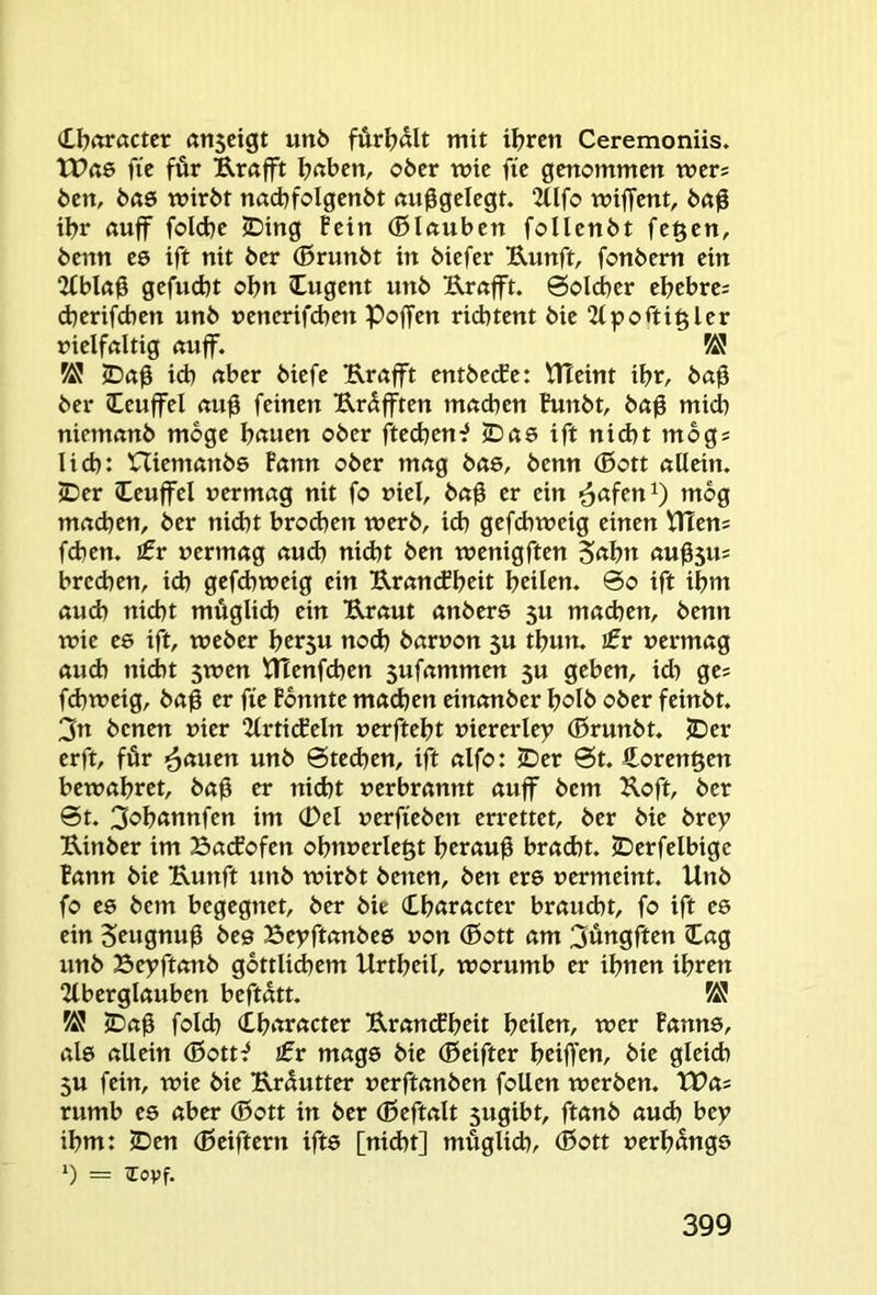 (U?«r«ctcr (tn5cigt un6 fur^>ölt mit i^rcrt Ceremoniis. tPßö fie für Rrafft ^«bcn, ober wie fie genommen wer; ben, b«6 wirbt nacbfolgenbt nuggelegt. 2üfo wiffent, taß ibr ßuflr fold)e 2Ding Pein (ßlnuben follenbt feiert, benn es ift nit ber (ßrunbt in biefer Uunft, fonbem ein 2fbl(tg gefuebt obn Cugent unb Urafft. Solcher ebebre; djerifeben unb venerif(ben Poffen riebtent bie “Mportiglcr nielföltig ßujf. W icb rtber biefe Rrctfft entbeefe: ^eint ibr, bag ber Ceuffel feinen Urüfften m«d)en Punbt, ba0 mich niemanb möge bmien ober ftedjen:? ©öS ift nid)t mbg; lieb: niemembö Pann ober mng bas, benn (0ott allein. IDer leuffel vermag nit fo viel, ba0 er ein mog machen, ber nidjt broeben werb, ich gefdiweig einen VtTen; fd)en. sfr vermag aud) nidst ben wenigften S^bu au^ju; bredsen, ich gefdsweig ein EranePbeit bcilcn. So ift ibm au(b nicht müglid) ein B,raut anbere 5U machen, benn wie ee ift, weber b^r5U nods barvon 5U tbun. sfr vermag aud) nicht 5wen tTTenfcben sufammen 5U geben, td) ge; fdsweig, ba^ er fie Pbnnte machen einanber bolb ober feinbt. 3n benen vier 2lrti<feln verftebt viererlei (Brunbt. JDer erft, für i^auen unb Stedsen, ift alfo: ©er St. £oren§en bewahret, baü er nidjt verbrannt auff bem Jloft, ber St. 3®hannfen im (Del verfieben errettet, ber bie brey Kinber im Baefofen obuverlegt beraub bracht, ©erfelbige Pann bie Bunft unb wirbt benen, ben ere vermeint. Unb fo te bem begegnet, ber bie (Lbaracter braucht, fo ift es ein 5ewgtiu0 bee Beyftanbeö von (ßott am 3üngften lag unb Beyftottb gbttlidsem Urtbeil, worumb er ihnen ihren 2lberglauben beftatt. ©a0 folch Character Bran(fbeit beiUtt, wer Panns, al6 allein (BotU sfr mags bie (Beifter beiffeu, bie gleid) 5U fein, wie bie Brüutter verftanben foUen werben. tDa; rumb es aber (ßott in ber (ßeftalt sugibt, ftanb auch bey ihm: ©en (Deiftern ift6 [nidst] müglid), (Bott verhänge = Tovf.