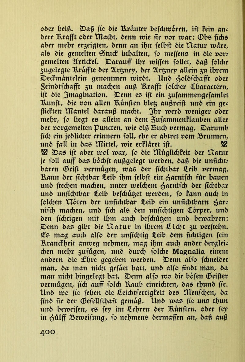 ober ^ei0. fie bic Urdutcr bcfdjworen, ift Pein atu bere B-röfft ober Vn<td)t, benn wie fte »or war: (Dbs fid)6 Aber mehr erseigten, benn «n tbn felbft bie Hfttur w«re, nie bie gemelten ötuÄ inbßlten, fo meffene in bie »or* gemelten Uxtidel, JDaröuff ibr wiffen foüet, ba0 foicbe 5ugelegte Brdfftc ber %v^my, ber 2tr§ney «Hein 5U ihrem JDe(fmdnteIein genommen wirbt. Unb ^oIbfd)rtfft ober Seinbtfcbftfft 5u möcben au0 Br«ft foicber (Lbßractern, ift bie 3mnginfttion. 5Denn ee ift ein 5uf«mmengefftmlet Bunft, bie »on allen Bünften ble§ augreift unb ein ge? fli(ften tnantcl b«r«u0 mad)t. 3br werb weniger ober mehr, fo liegt ee allein an bem 5«f«»nmenPlauben aller ber »or gern eiten puncten, wie bi0 Bud) vermag. JDarumb ftdj ein jcblidjer erinnern foU, ehe er abtret vom Brunnen, unb fall in bae ^JUttel, wie erhöret ift. K! K! JDas ift aber wol war, fo bie ^ÄglidjPeit ber Hatur je folt auff bae bod^ft aufgelegt werben, ba0 bie unfid}ti baren (0eift vermögen, was ber fid)tbar Äeib vermag. Bann ber fidjtbar £eib ibm felbft ein fur b<tnm unb fted)en mad^en, unter weldjem ^atn\S&) ber ffd)tbar unb unfid)tbar €eib befebußet werben, fo Pann aud) in fold)en XTbten ber unfid)tbor fi^eib ein unftd)tbarn ^an nifd) mad}en, unb ficb ale ben unftdjtigen Cbrper, unb ben fid)tigen mit ibm aud) befd)ögen unb bewahren: ^enn bae gibt bie Hatur in ihrem S.id)t 5U verftebn. !06 mag aud) alfo ber unfid)tig €eib bem ftd)tigen fein Brancfbeit anweg nehmen, mag ihm aud) anber bergleis d)en mehr 5ufügen, unb burd) fold)e Magnalia einem anbern bie ifbre gegeben werben. JDenn alfo fd)neibet man, ba man nid)t geföet b«tt, unb alfo finbt man, ba man nicht bingdegt bat. JDenn alfo wo bie bbfen (ßeifter vermögeit, fid) auff fold) Baub einrichten, bae tbunb fte. Unb wo fte feben bie CeiditfertigPeit bee UTenfehen, ba ftnb fie ber (ßefeUfchaft gemäß. Unb was fie uns tbun unb beweifen, es fey im Ä^ebren ber Bunften, ober fey in '6ulff Beweifung, fo nebmens bermaffen an, baß auß