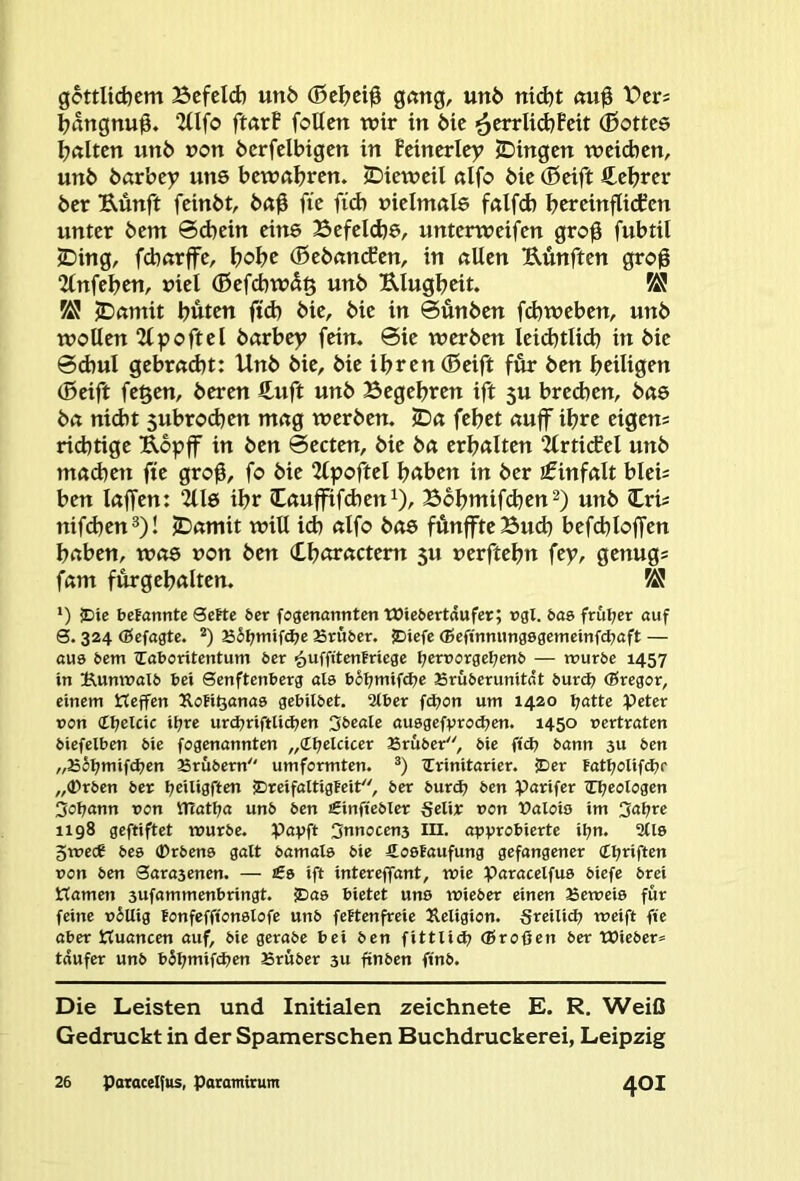gottlid)cm Bcfcid) un5 (0c^ci0 g<mg, unö nid)t Bcrs Ijangnu0. 2(lfo ftarF foUen wir in öie ■^errlid^Fcit (ßottcs galten un6 uon öcrfcibigcn in Bcincriey JDingen weichen, un6 barbey uns bewahren. JDieweil «Ifo öie (Seift S^ehrer ber Künft feinbt, ba0 fie fid) »ielnrnls falfd) bweinflicten unter bem 6d)ein eine Befelcbö/ unterweifen gro^ fubtil iDing, fdxtrffe, hohe (Sebanefen, in allen fünften groü 2lnfebcn, »iel (Sefcbwd§ unb Ulugbeit. ÜS ^ jDamit buten ftd) bie, bie in 0unben fd)weben, unb wollen 2tpoftel barbey fein. 0ie werben leid^tlid) in bie 0cbul gebracht: Unb bie, bie ihren (Seift für ben heiligen (Seift fegen, beren £uft unb Begehren ift 5U brechen, bae ba nidit 5ubro(hen mag werben. IDa fehet aujf ihre eigen; richtige Uopff in ben 0ecten, bie ba erhalten “ZlrticEel unb machen fte gro^, fo bie 2lpoftel haben in ber Einfalt blei; ben lajfen: 2118 ihr (Cauffifd)en^), Bbhmifchen^) unb Cri; nifdjen^)! JDamit will ich alfo b08 fünffteBuch befchloffen haben, was non ben Churactern 5U uerftehn fep, genug; fam fürgehalten. ^ *) jDte befannte 3eKe 6er fogenannten Wie6ertdufer; rgl. bae frul;cr auf 6.324 (Befagte. *) JSS^mifdje Brüöer. ?Diefe (Seftnmmgegemcinfd^aft — au9 6em ^Eaboritentum 6er ^uffttenfriege I;ert50rgel7en6 — n?ur6e 1457 in t^umt)aI6 bei Senftenberg als boI;mifd7e 23rü6erunitdt burd? (Bregor, einem Keffen Äofi^anaa gebitbet. 2tber fdjon um 1420 l;atte peter pon <Ll)elcic ii;re urd^riftli^en 36eale auegefprodjen. 1450 pertraten biefelben bie fogenannten „d^elcicer Sruber, bie ftd; bann 3U ben „J55l;mif^en Brübern umformten. iCrinitarier. JDer tatljolifd^r „(Drben ber l;eiUgften £)reifattigFeit, 6er burdj ben parifer iCl^eoIogen 3ol;ann pon matl7a unb ben Sinftebler Selir pon Ualoiö im Oaijre 1198 gegiftet ipurbe. pavft Snnocens m. apv^o^ierte il;n. 2(19 gtpece be9 ®rben9 galt bamal9 bie Äoelaufung gefangener (ttjriften Pon ben Saragenen. — £s ift intereffant, ipie paracelfu9 biefe brei Hameti 3Uf«mmenbringt. S)a9 bietet un9 tPieber einen Beweis für feine p6Uig tonfefft'onslofe unb feftenfreie Jleligion. Sreilid? weift fte aber Kuancen auf, bie gerabe bei ben fittXid? (Broßen ber Wieber» tdufer unb bJßmifdjen Bruber 3U ßnben finb. Die Leisten und Initialen zeichnete E. R. Weiß Gedruckt in der Spamerschen Buchdruckerei, Leipzig