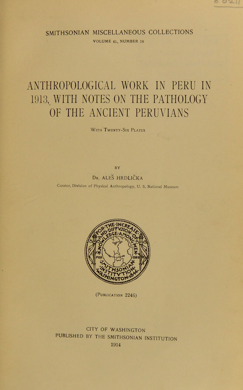 SMITHSONIAN MISCELLANEOUS COLLECTIONS VOLUME 61. NUMBER ]8 ANTHROPOLOGICAL WORK IN PERU IN 1913, WITH NOTES ON THE PATHOLOGY OF THE ANCIENT PERUVIANS With Twenty-Six Plates BY Dr. ales HRDLICKA Curator, Division of Physical Anthropology, U. S. National Museum (Publication 2246) CITY OF WASHINGTON PUBLISHED BY THE SMITHSONIAN INSTITUTION 1914