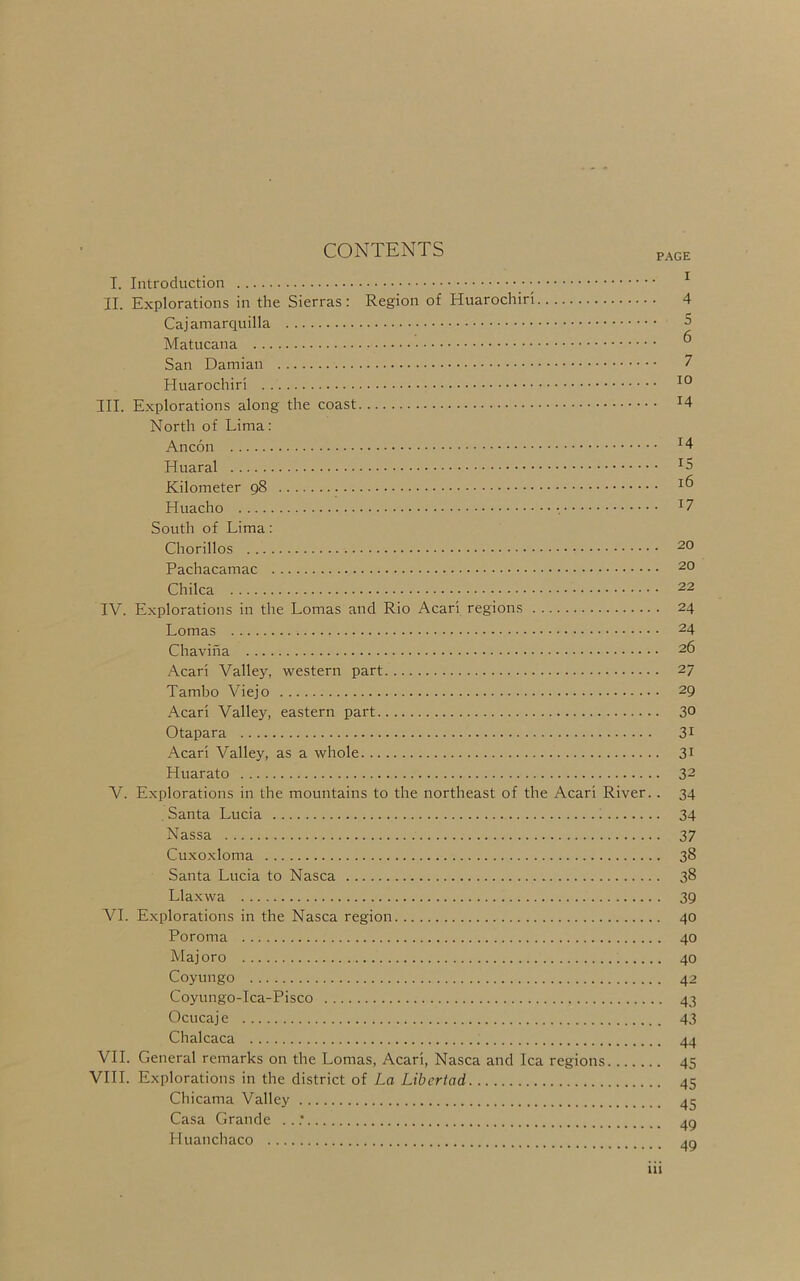 CONTENTS PAGE I. Introduction ^ II. Explorations in the Sierras: Region of Huarochiri 4 Cajamarquilla 5 Matucana ^ San Damian 7 Huarochiri III. Explorations along the coast ^4 North of Lima: Ancon ^4 Huaral Kilometer 98 Huacho ^7 South of Lima: Chorillos Pachacamac 20 Chilca 22 IV. Explorations in the Lomas and Rio Acari regions 24 Lomas 24 Chaviha 26 Acari Valley, western part 27 Tambo Viejo 29 Acari Valley, eastern part 30 Otapara 3i Acari Valley, as a whole 31 Huarato 32 V. Explorations in the mountains to the northeast of the Acari River.. 34 Santa Lucia ^ 34 Nassa 37 Cuxoxloma 38 Santa Lucia to Nasca 38 Llaxwa 39 VI. Explorations in the Nasca region 40 Poroma 40 Majoro 40 Coyungo 42 Coyungo-Ica-Pisco 43 Ocucaj e 43 Chalcaca 44 VII. General remarks on the Lomas, Acari, Nasca and Ica regions 45 VIII. Explorations in the district of La Libertad 45 Chicama Valley 45 Casa Grande . ..’ 4P Huanchaco 4P