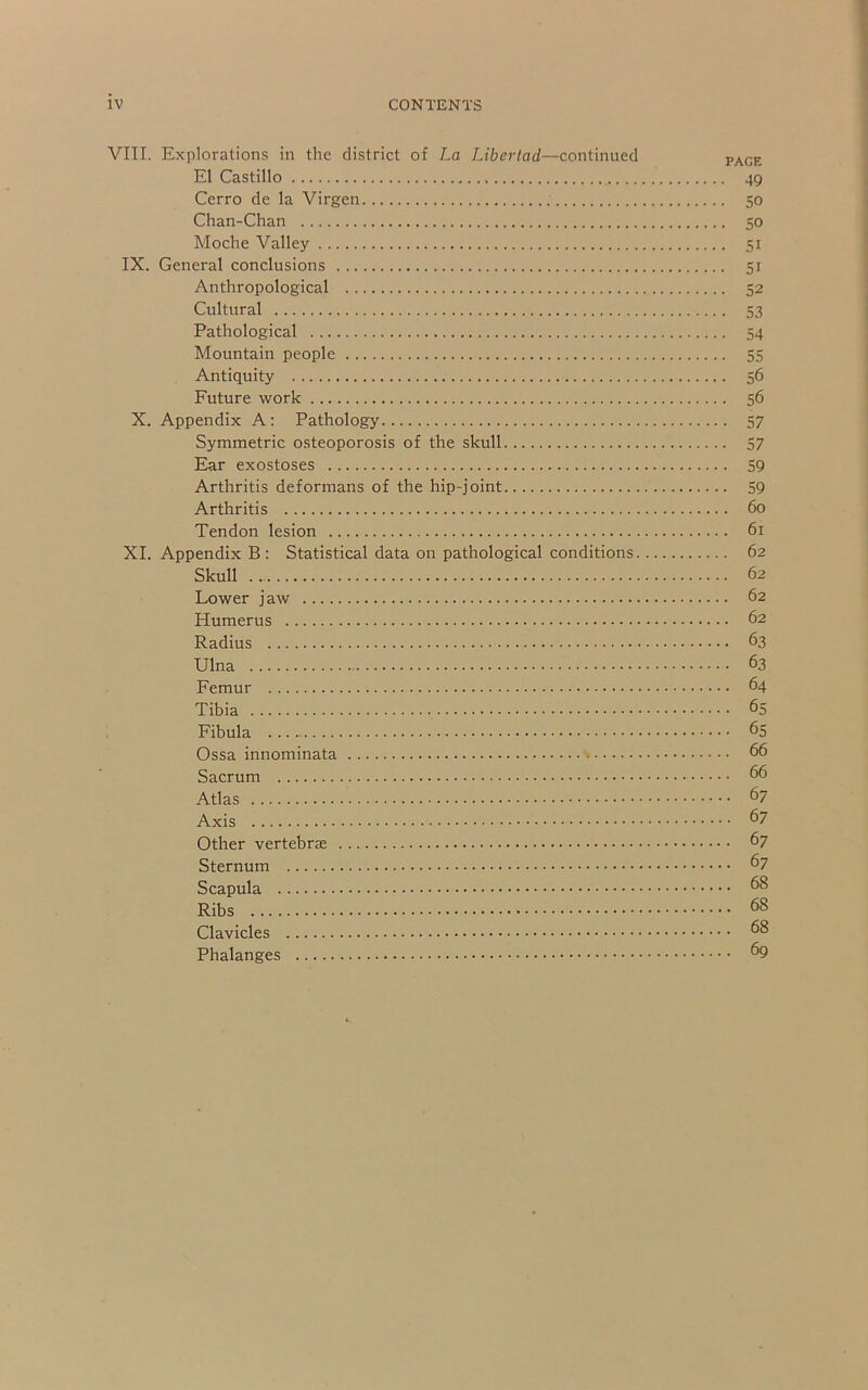 VITI. Explorations in the district of La Libertad—continued pyi^gE- El Castillo 49 Cerro de la Virgen 50 Chan-Chan 50 Moche Valley 51 IX. General conclusions 51 Anthropological 52 Cultural 53 Pathological 54 Mountain people 55 Antiquity 56 Future work 56 X. Appendix A: Pathology 57 Symmetric osteoporosis of the skull 57 Ear exostoses 59 Arthritis deformans of the hip-joint 59 Arthritis 60 Tendon lesion 61 XL Appendix B: Statistical data on pathological conditions 62 Skull 62 Lower jaw 62 Humerus 62 Radius 63 Ulna 63 Femur 64 Tibia 65 Fibula 65 Ossa innominata 66 Sacrum 66 Atlas 67 Axis 67 Other vertebra 67 Sternum 67 Scapula 68 Ribs 68 Clavicles 68 Phalanges ^9