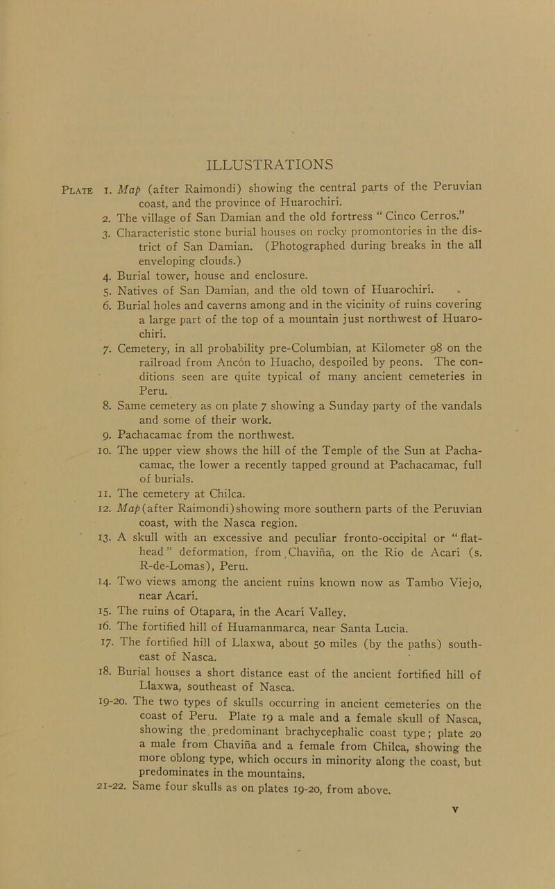 ILLUSTRATIONS Plate i. Map (after Raimondi) showing the central parts of the Peruvian coast, and the province of Huarochiri. 2. The village of San Damian and the old fortress “ Cinco Cerros.” 3. Characteristic stone burial houses on rocky promontories in the dis- trict of San Damian. (Photographed during breaks in the all enveloping clouds.) 4. Burial tower, house and enclosure. 5. Natives of San Damian, and the old town of Huarochiri. 6. Burial holes and caverns among and in the vicinity of ruins covering a large part of the top of a mountain just northwest of Huaro- chiri. 7. Cemetery, in all probability pre-Columbian, at Kilometer 98 on the railroad from Ancon to Huacho, despoiled by peons. The con- ditions seen are quite typical of many ancient cemeteries in Peru. 8. Same cemetery as on plate 7 showing a Sunday party of the vandals and some of their work. 9. Pachacamac from the northwest. 10. The upper view shows the hill of the Temple of the Sun at Pacha- camac, the lower a recently tapped ground at Pachacamac, full of burials. 11. The cemetery at Chilca. 12. Ma/>(after Raimondi)showing more southern parts of the Peruvian coast, with the Nasca region. 13. A skull with an excessive and peculiar fronto-occipital or “ flat- head” deformation, from Chaviiia, on the Rio de Acari (s. R-de-Lomas), Peru. 14. Two views among the ancient ruins known now as Tambo Viejo, near Acari. 15. The ruins of Otapara, in the Acari Valley. 16. The fortified hill of Huamanmarca, near Santa Lucia. 17. The fortified hill of Llaxwa, about 50 miles (by the paths) south- east of Nasca. 18. Burial houses a short distance east of the ancient fortified hill of Llaxwa, southeast of Nasca. 19-20. The two types of skulls occurring in ancient cemeteries on the coast of Peru. Plate 19 a male and a female skull of Nasca, showing the. predominant brachycephalic coast type; plate 20 a male from Chavina and a female from Chilca, showing the more oblong type, which occurs in minority along the coast, but predominates in the mountains. 21-22. Same four skulls as on plates 19-20, from above.