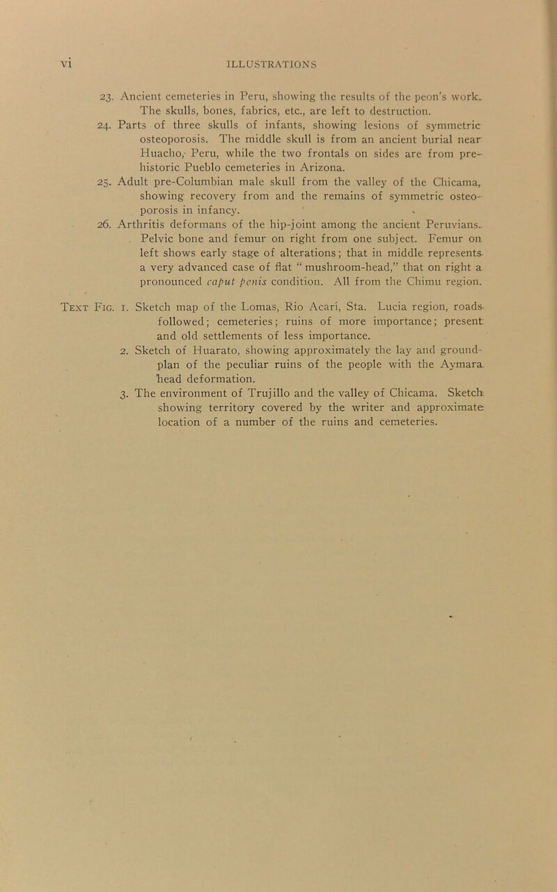 23. Ancient cemeteries in Peru, showing the results of the peon’s work. The skulls, bones, fabrics, etc., are left to destruction. 24. Parts of three skulls of infants, showing lesions of symmetric osteoporosis. The middle skull is from an ancient burial near Huacho,- Peru, while the two frontals on sides are from pre- historic Pueblo cemeteries in Arizona. 25. Adult pre-Columbian male skull from the valley of the Chicama, showing recovery from and the remains of symmetric osteo- porosis in infancy. 26. Arthritis deformans of the hip-joint among the ancient Peruvians. Pelvic bone and femur on right from one subject. Femur on left shows early stage of alterations; that in middle represents a very advanced case of flat “ mushroom-head,” that on right a pronounced cat’ut penis condition. All from the Chimu region. Text Fig. i. Sketch map of the Lomas, Rio Acari, Sta. Lucia region, roads- followed; cemeteries; ruins of more importance; present and old settlements of less importance. 2. Sketch of Huarato, showing approximately the la}' and ground- plan of the peculiar ruins of the people with the Aymara, head deformation. 3. The environment of Trujillo and the valley of Chicama. Sketch showing territory covered by the writer and approximate location of a number of the ruins and cemeteries.