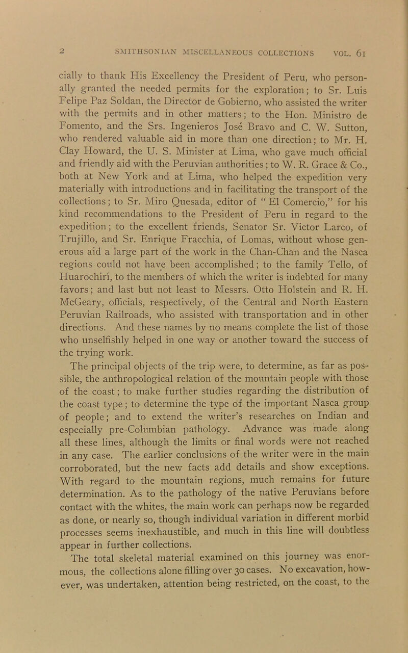 cially to thank His Excellency the President of Peru, who person- ally granted the needed permits for the exploration; to .Sr. Luis Felipe Paz Soldan, the Director de Gobierno, who assisted the writer with the permits and in other matters; to the Hon. Ministro de Fomento, and the Srs. Ingenieros Jose Bravo and C. W. Sutton, who rendered valuable aid in more than one direction; to Mr. H. Clay Howard, the U. S. Minister at Lima, who gave much official and friendly aid with the Peruvian authorities; to W. R. Grace & Co., both at New York and at Lima, who helped the expedition very materially with introductions and in facilitating the transport of the collections; to Sr. Miro Quesada, editor of “ El Comercio,” for his kind recommendations to the President of Peru in regard to the expedition; to the excellent friends, Senator Sr. Victor Larco, of Trujillo, and Sr. Enrique Fracchia, of Lomas, without whose gen- erous aid a large part of the work in the Chan-Chan and the Nasca regions could not have been accomplished; to the family Tello, of Huarochiri, to the members of which the writer is indebted for many favors; and last but not least to Messrs. Otto Holstein and R. H. McCeary, officials, respectively, of the Central and North Eastern Peruvian Railroads, who assisted with transportation and in other directions. And these names by no means complete the list of those who unselfishly helped in one way or another toward the success of the trying work. The principal objects of the trip were, to determine, as far as pos- sible, the anthropological relation of the mountain people with those of the coast; to make further studies regarding the distribution of the coast type; to determine the type of the important Nasca group of people; and to extend the writer’s researches on Indian and especially pre-Columbian pathology. Advance was made along all these lines, although the limits or final words were not reached in any case. The earlier conclusions of the writer were in the main corroborated, but the nev/ facts add details and show exceptions. With regard to the mountain regions, much remains for future determination. As to the pathology of the native Peruvians before contact with the whites, the main work can perhaps now be regarded as done, or nearly so, though individual variation in different morbid processes seems inexhaustible, and much in this line will doubtless appear in further collections. The total skeletal material examined on this journey was enor- mous, the collections alone filling over 30 cases. No excavation, how- ever, was undertaken, attention being restricted, on the coast, to the