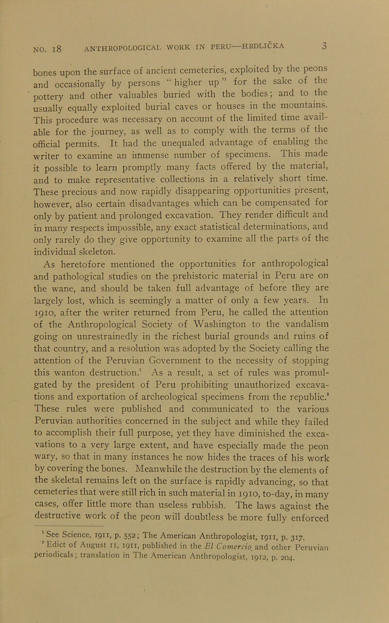 bones upon the surface of ancient cemeteries, exploited by the peons and occasionally by persons “ higher up ” for the sake of the pottery and other valuables buried with the bodies; and to the usually equally exploited burial caves or houses in the mountains. This procedure was necessary on account of the limited time avail- able for the journey, as well as to comply with the terms of the official permits. It had the unequaled advantage of enabling the writer to examine an immense number of specimens. This made it possible to learn promptly many facts offered by the material, and to make representative collections in a relatively short time. These precious and now rapidly disappearing opportunities present, however, also certain disadvantages which can be compensated for only by patient and prolonged excavation. They render difficult and in many respects impossible, any exact statistical determinations, and only rarely do they give opportunity to examine all the parts of the individual skeleton. As heretofore mentioned the opportunities for anthropological and pathological studies on the prehistoric material in Peru are on the wane, and should be taken full advantage of before they are largely lost, which is seemingly a matter of only a few years. In 1910, after the writer returned from Peru, he called the attention of the Anthropological Society of Washington to the vandalism going on unrestrainedly in the richest burial grounds and ruins of that country, and a resolution was adopted by the Society calling the attention of the Peruvian Government to the necessity of stopping this wanton destruction.^ As a result, a set of rules was promul- gated by the president of Peru prohibiting unauthorized excava- tions and exportation of archeological specimens from the republic.* These rules were published and communicated to the various Peruvian authorities concerned in the subject and while they failed to accomplish their full purpose, yet they have diminished the exca- vations to a very large extent, and have especially made the peon wary, so that in many instances he now hides the traces of his work by covering the bones. Meanwhile the destruction by the elements of the skeletal remains left on the surface is rapidly advancing, so that cemeteries that were still rich in such material in 1910, to-day, in many cases, offer little more than useless rubbish. The laws against the destructive work of the peon will doubtless be more fully enforced See Science, 1911, p. 552; The American Anthropologist, 1911, p. 317. Edict of August ii, 1911, published in the El Comercio^ and other Peruvian periodicals; translation in The American Anthropologist, 1912, p. 204.