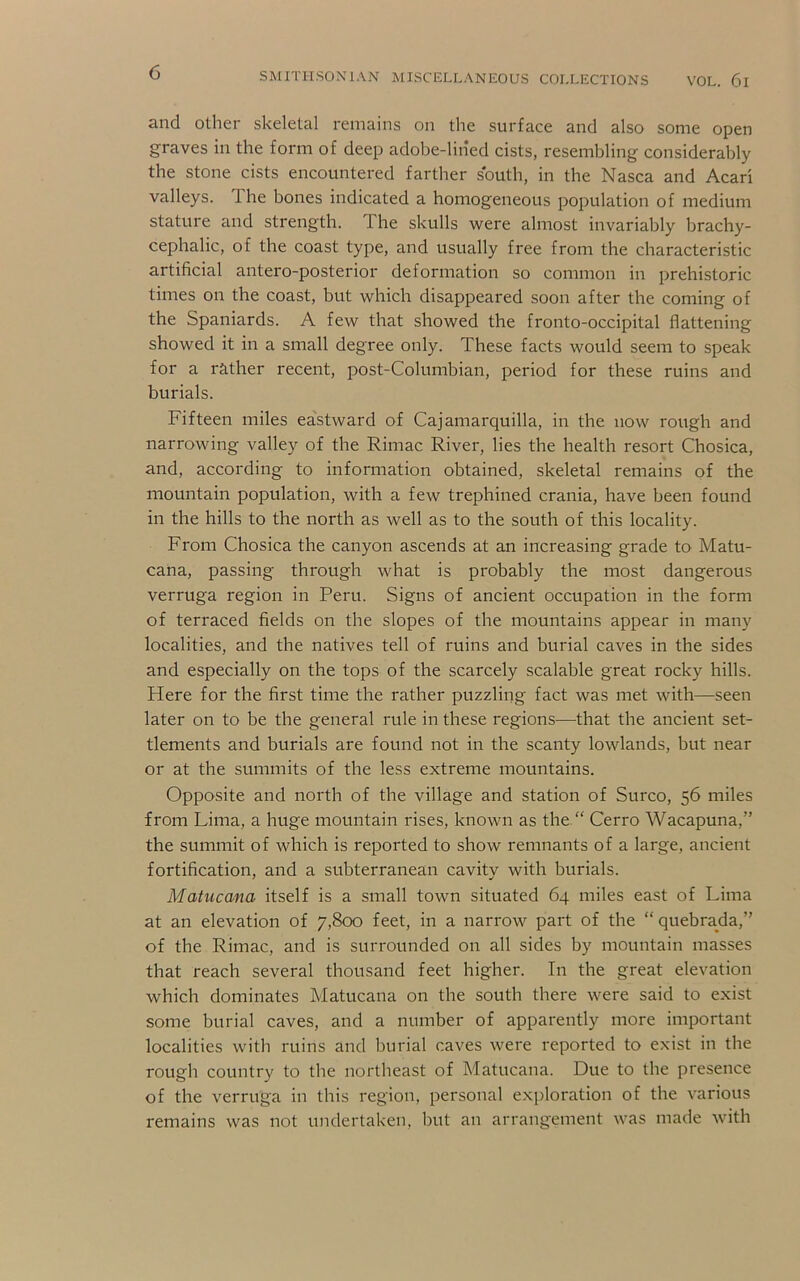 and Other skeletal remains on the surface and also some open graves in the form of deep adobe-liiied cists, resembling considerably the stone cists encountered farther south, in the Nasca and Acari valleys. The bones indicated a homogeneous population of medium stature and strength. The skulls were almost invariably brachy- cephalic, of the coast type, and usually free from the characteristic artificial antero-posterior deformation so common in prehistoric times on the coast, but which disappeared soon after the coming of the Spaniards. A few that showed the fronto-occipital flattening showed it in a small degree only. These facts would seem to speak for a rather recent, post-Columbian, period for these ruins and burials. Fifteen miles ea'stward of Cajamarquilla, in the now rough and narrowing valley of the Rimac River, lies the health resort Chosica, and, according to information obtained, skeletal remains of the mountain population, with a few trephined crania, have been found in the hills to the north as well as to the south of this locality. From Chosica the canyon ascends at an increasing grade to Matu- cana, passing through what is probably the most dangerous verruga region in Peru. Signs of ancient occupation in the form of terraced fields on the slopes of the mountains appear in many localities, and the natives tell of ruins and burial caves in the sides and especially on the tops of the scarcely scalable great rocky hills. Here for the first time the rather puzzling fact was met with—seen later on to be the general rule in these regions—that the ancient set- tlements and burials are found not in the scanty lowlands, but near or at the summits of the less extreme mountains. Opposite and north of the village and station of Surco, 56 miles from Lima, a huge mountain rises, known as the “ Cerro Wacapuna,” the summit of which is reported to show remnants of a large, ancient fortification, and a subterranean cavity with burials. Matucana itself is a small town situated 64 miles east of Lima at an elevation of 7,800 feet, in a narrow part of the “ quebrada,” of the Rimac, and is surrounded on all sides by mountain masses that reach several thousand feet higher. In the great elevation which dominates Matucana on the south there were said to exist some burial caves, and a number of apparently more important localities with ruins and burial caves were reported to exist in the rough country to the northeast of Matucana. Due to the presence of the verruga in this region, personal exjfloration of the various remains was not undertaken, but an arrangement was made with