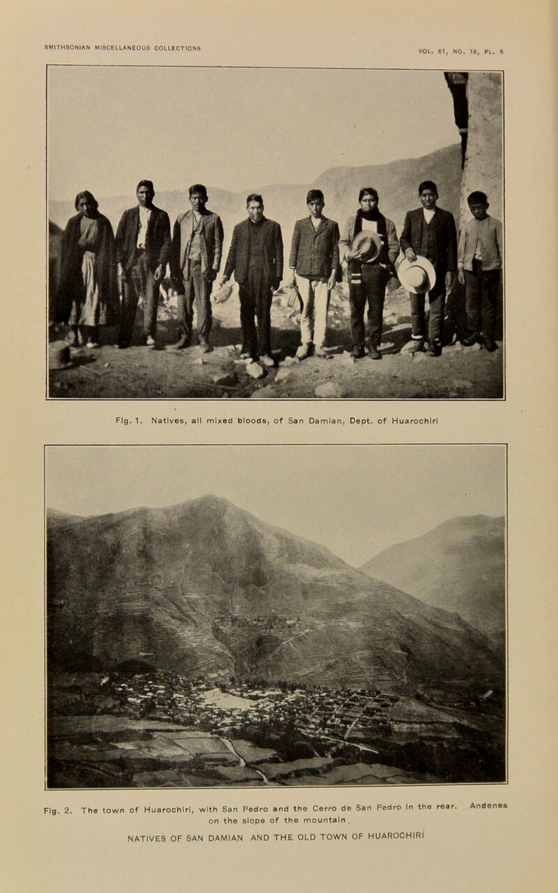 VOL. 61, NO. 18, PL. 6 Flg.1. Natives, all mixed bloods, of San Damian, Dept, of Huarochlrl Fig. 2. The town of Huarochlrl, with San Pedro and the Cerro de San Pedro In the rear. Andenes on the slope of the mountain . NATIVES OF SAN DAMIAN AND THE OLD TOWN OF HUAROCHIRl