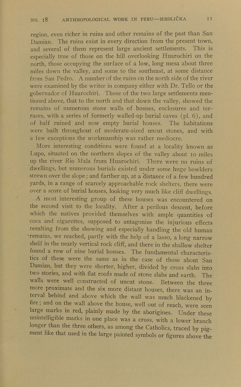region, even richer in ruins and other remains of the past than San Damian. The ruins exist in every direction from the present town, and several of them represent large ancient settlements. This is especially true of those on the hill overlooking Huarochiri on the north, those occupying the surface of a low, long mesa about three miles down the valley, and some to the southeast, at some distance from San Pedro. A number of the ruins on the north side of the river were examined by the writer in company either with Dr. Tello or the gobernador of Huarochiri. Those of the two large settlements men- tioned above, that to the north and that down the valley, showed the remains of numerous stone walls of houses, enclosures and ter- races, with a series of formerly walled-up burial caves (pi. 6), and of half ruined and now empty burial houses. The habitations were built throughout of moderate-sized uncut stones, and with a few exceptions the workmanship was rather mediocre. More interesting conditions were found at a locality known as Lupo, situated on the northern slopes of the valley about lo miles up the river Rio Mala from Huarochiri. There were no ruins of dwellings, but numerous burials existed under some huge bowlders strewn over the slope; and farther up, at a ‘distance of a few hundred yards, in a range of scarcely approachable rock shelters, there were over a score of burial houses, looking very much like cliff dwellings. A most interesting group of these houses was encountered on the second visit to the locality. After a perilous descent, before which the natives provided themselves with ample quantities of coca and cigarettes, supposed to antagonize the injurious effects resulting from the showing and especially handling the old human •remains, we reached, partly with the help of a lasso, a long narrow shelf in the nearly vertical rock cliff, and there in the shallow shelter found a row of nine burial houses. The fundamental characteris- tics of these were the same as in the case of those about San Damian, but they were shorter, higher, divided by cross slabs into two stories, and with flat roofs made of stone slabs and earth. The walls were well constructed of uncut stone. Between the three more proximate and the six more distant houses, there was an in- terval behind and above which the wall was much blackened by fire; and on the wall above the house, well out of reach, were seen large marks in red, plainly made by the aborigines. Under these unintelligible marks in one place was a cross, with a lower branch longer than the three others, as among the Catholics, traced by pig- ment like that used in the large painted symbols or figures above the
