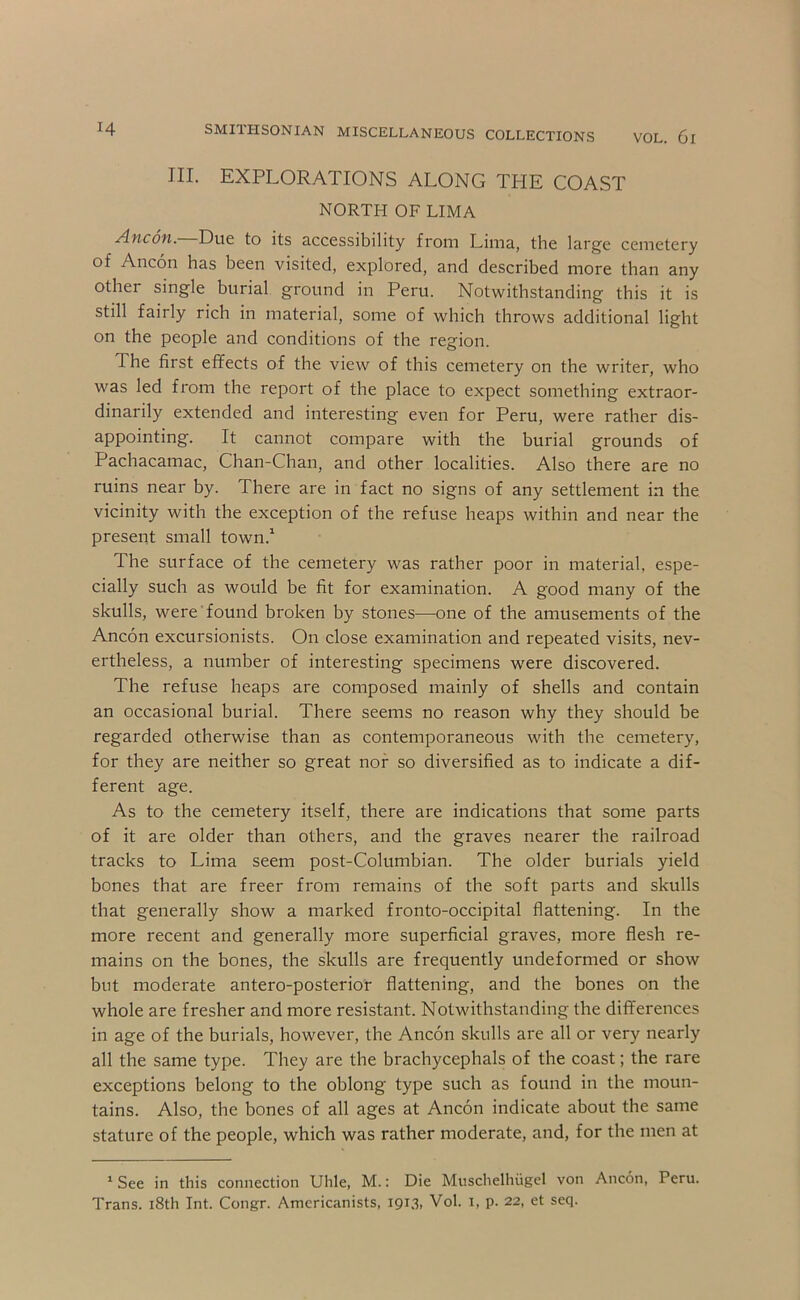 III. EXPLORATIONS ALONG THE COAST NORTH OF LIMA Ancon. Due to its accessibility from Lima, the large cemetery of Ancon has been visited, explored, and described more than any other single burial ground in Peru. Notwithstanding this it is still fairly rich in material, some of which throws additional light on the people and conditions of the region. The first effects of the view of this cemetery on the writer, who was led from the report of the place to expect something extraor- dinarily extended and interesting even for Peru, were rather dis- appointing. It cannot compare with the burial grounds of Pachacamac, Chan-Chan, and other localities. Also there are no ruins near by. There are in fact no signs of any settlement in the vicinity with the exception of the refuse heaps within and near the present small town.^ The surface of the cemetery was rather poor in material, espe- cially such as would be fit for examination. A good many of the skulls, were found broken by stones—one of the amusements of the Ancon excursionists. On close examination and repeated visits, nev- ertheless, a number of interesting specimens were discovered. The refuse heaps are composed mainly of shells and contain an occasional burial. There seems no reason why they should be regarded otherwise than as contemporaneous with the cemetery, for they are neither so great nor so diversified as to indicate a dif- ferent age. As to the cemetery itself, there are indications that some parts of it are older than others, and the graves nearer the railroad tracks to Lima seem post-Columbian. The older burials yield bones that are freer from remains of the soft parts and skulls that generally show a marked fronto-occipital flattening. In the more recent and generally more superficial graves, more flesh re- mains on the bones, the skulls are frequently undeformed or show but moderate antero-posterior flattening, and the bones on the whole are fresher and more resistant. Notwithstanding the differences in age of the burials, however, the Ancon skulls are all or very nearly all the same type. They are the brachycephals of the coast; the rare exceptions belong to the oblong type such as found in the moun- tains. Also, the bones of all ages at Ancon indicate about the same stature of the people, which was rather moderate, and, for the men at ' See in this connection Uhle, M.: Die Muschelhiigel von Ancon, Peru. Trans. i8th Int. Congr. Americanists, 1913, Vol. i, p. 22, et seq.