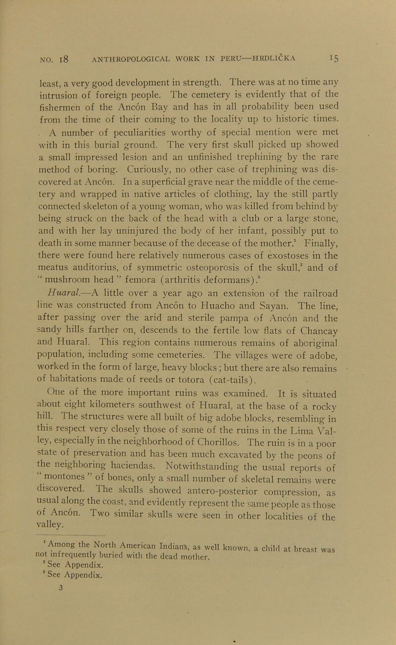 least, a very good development in strength. There was at no time any intrusion of foreign people. The cemetery is evidently that of the fishermen of the Ancon Bay and has in all probability been used from the time of their coming to the locality up to historic times. A number of peculiarities worthy of special mention were met with in this burial ground. The very first skull picked up showed a small impressed lesion and an unfinished trephining by the rare method of boring. Curiously, no other case of trephining was dis- covered at Ancon. In a superficial grave near the middle of the ceme- tery and wrapped in native articles of clothing, lay the still partly connected skeleton of a young woman, who was killed from behind by being struck on the back of the head with a club or a large stone, and with her lay uninjured the body of her infant, possibly put to death in some manner because of the decease of the mother.^ Finally, there were found here relatively numerous cases of exostoses in the meatus auditorius, of symmetric osteoporosis of the skull,' and of “mushroom head” femora (arthritis deformans).^ Huaral.—A little over a year ago an extension of the railroad line was constructed from Ancon to Huacho and Sayan. The line, after passing over the arid and sterile pampa of Ancon and the sandy hills farther on, descends to the fertile low flats of Chancay and Huaral. This region contains numerous remains of aboriginal population, including some cemeteries. The villages were of adobe, worked in the form of large, heavy blocks ; but there are also remains of habitations made of reeds or totora (cat-tails). One of the more important ruins was examined. It is situated about eight kilometers southwest of Huaral, at the base of a rocky hill. The structures were all built of big adobe blocks, resembling in this respect very closely those of some of the ruins in the Lima Val- ley, especially in the neighborhood of Chorillos. The ruin is in a poor state of preservation and has been much excavated bv the peons of the neighboring haciendas. Notwithstanding the usual reports of “ montones ” of bones, only a small number of skeletal remains were discovered. The skulls showed antero-posterior compression, as usual along the coast, and evidently represent the same people as those of Ancon. Two similar skulls were seen in other localities of the valley. ^ Among the North American Indian^, as well known, a child at breast was not infrequently buried with the dead mother.  See Appendix. ’ See Appendix. 3