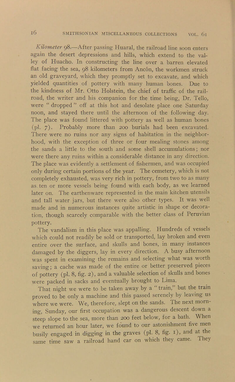 Kilometer 98.—After passing Huaral, the railroad line soon enters again the desert depressions and hills, which extend to the val- ley of Huacho. In constructing the line over a barren elevated flat facing the sea, 98 kilometers from Ancon, the workmen struck an old graveyard, which they promptly set to excavate, and which yielded quantities of pottery with many human bones. Due to the kindness of Mr. Otto Holstein, the chief of traffic of the rail- road, the writer and his companion for the time being. Dr. Tello, were “ dropped ” off at this hot and desolate place one Saturday noon, and stayed there until the afternoon of the following day. The place was found littered with pottery as well as human bones (pi. 7). Probably more than 200 burials had been excavated. There were no ruins nor any signs of habitation in the neighbor- hood, with the exception of three or four mealing stones among the sands a little to the south and some shell accumulations; nor were there any ruins within a considerable distance in any direction. The place was evidently a settlement of fishermen, and was occupied only during certain portions of the year. The cemetery, which is not completely exhausted, was very rich in pottery, from two to as many as. ten or more vessels being found with each body, as we learned later on. The earthenware represented in the main kitchen utensils and tall water jars, but there were also other types. It was well made and in numerous instances quite artistic in shape or decora- tion, though scarcely comparable with the better class of Peruvian pottery. The vandalism in this place was appalling. Hundreds of vessels which could not readily be sold or transported, lay broken and even entire over the surface, and skulls and bones, in many instances damaged by the diggers, lay in every direction. A busy afternoon was spent in examining the remains and selecting what was worth saving; a cache was made of the entire or better preserved pieces of pottery (pi. 8, fig. 2), and a valuable selection of skulls and bones were packed in sacks and eventually brought to Lima. That night we were to be taken away by a train, but the train proved to be only a machine and this passed serenely by leaving us where we were. We, therefore, slept on the sands. The next morn- ing, Sunday, our first occupation was a dangerous descent down a steep slope to the sea, more than 200 feet below, for a bath. When we returned an hour later, we found to our astonishment five men busily engaged in digging in the graves (pi. 8, fig. i), and at the same time saw a railroad hand car on which they came. They