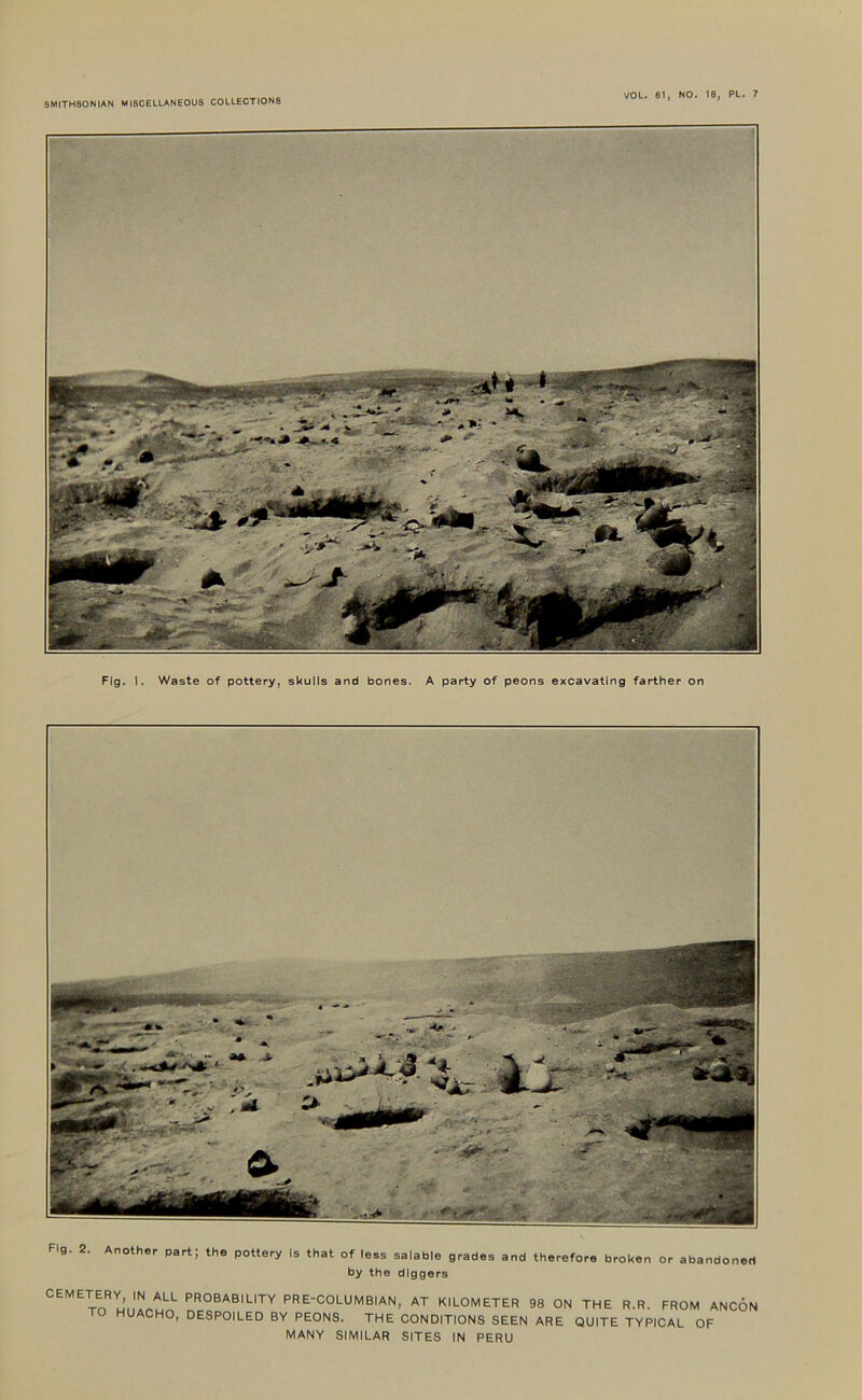 Fig. 1. Waste of pottery, skulls and bones. A party of peons excavating farther on Fig. 2. Another part; the pottery Is that of leas salable grades and therefore broken or abandoned by the diggers CEMETERY, IN ALL PROBABILITY PRE-COLUMBIAN, AT KILOMETER TO HUACHO, DESPOILED BY PEONS. THE CONDITIONS SEEN MANY SIMILAR SITES IN PERU 98 ON THE R.R. FROM ANCON ARE QUITE TYPICAL OF