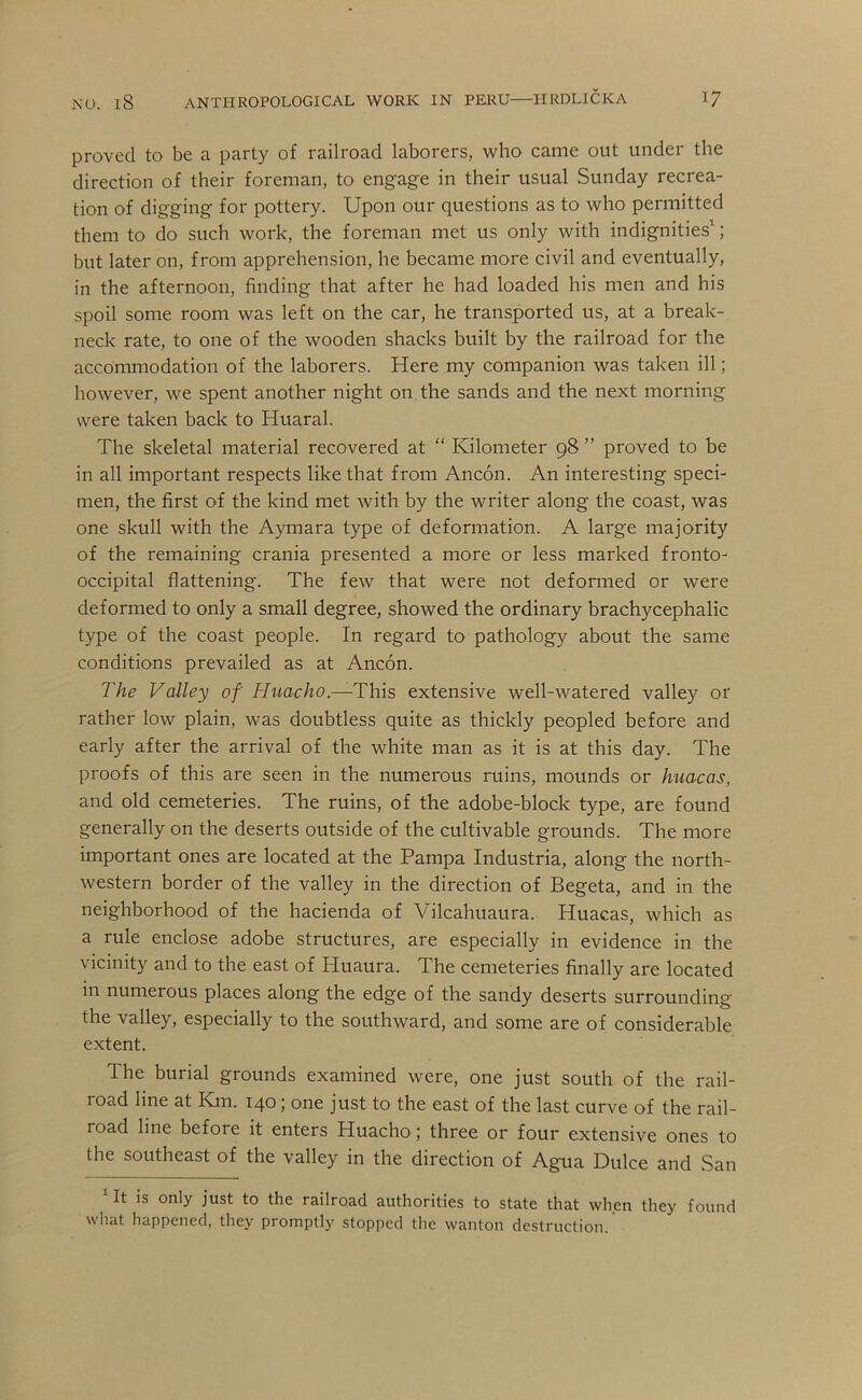proved to be a party of railroad laborers, who came out under the direction of their foreman, to engage in their usual Sunday recrea- tion of digging for pottery. Upon our questions as to who permitted them to do such work, the foreman met us only with indignities’; but later on, from apprehension, he became more civil and eventually, in the afternoon, finding that after he had loaded his men and his spoil some room was left on the car, he transported us, at a break- neck rate, to one of the wooden shacks built by the railroad for the accommodation of the laborers. Here my companion was taken ill; however, we spent another night on the sands and the next morning were taken back to Huaral. The skeletal material recovered at “ Kilometer 98 ” proved to be in all important respects like that from Ancon. An interesting speci- men, the first of the kind met with by the writer along the coast, was one skull with the Aymara type of deformation. A large majority of the remaining crania presented a more or less marked fronto- occipital flattening. The few that were not deformed or were deformed to only a small degree, showed the ordinary brachycephalic type of the coast people. In regard to pathology about the same conditions prevailed as at Ancon. The Valley of Huacho.—This extensive well-watered valley or rather low plain, was doubtless quite as thickly peopled before and early after the arrival of the white man as it is at this day. The proofs of this are seen in the numerous ruins, mounds or huacas, and old cemeteries. The ruins, of the adobe-block type, are found generally on the deserts outside of the cultivable grounds. The more important ones are located at the Pampa Industria, along the north- western border of the valley in the direction of Begeta, and in the neighborhood of the hacienda of Vilcahuaura. Huacas, which as a rule enclose adobe structures, are especially in evidence in the vicinity and to the east of Huaura. The cemeteries finally are located in numerous places along the edge of the sandy deserts surrounding the valley, especially to the southward, and some are of considerable extent. The burial grounds examined were, one just south of the rail- road line at Km. 140; one just to the east of the last curve of the rail- road line before it enters Huacho; three or four extensive ones to the southeast of the valley in the direction of Agua Dulce and San Ut is only just to the railroad authorities to state that when they found what happened, they promptly stopped the wanton destruction.
