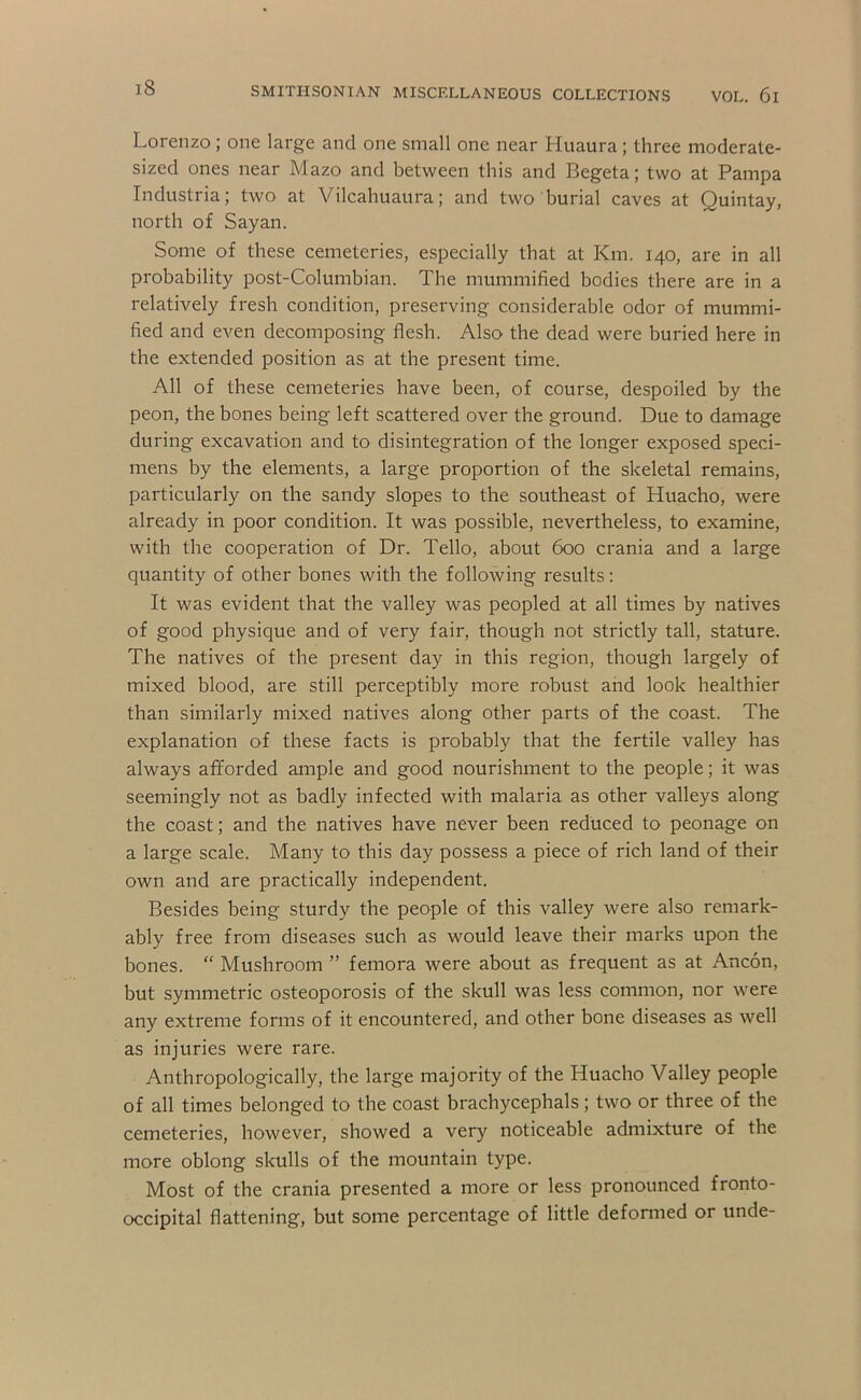 Lorenzo; one large and one small one near Huaura ; three moderate- sized ones near Mazo and between this and Begeta; two at Pampa Industria; two at Vilcahuaiira; and two burial caves at Quintay, north of Sayan. Some of these cemeteries, especially that at Km. 140, are in all probability post-Columbian. The mummified bodies there are in a relatively fresh condition, preserving considerable odor of mummi- fied and even decomposing flesh. Also the dead were buried here in the extended position as at the present time. All of these cemeteries have been, of course, despoiled by the peon, the bones being left scattered over the ground. Due to damage during excavation and to disintegration of the longer exposed speci- mens by the elements, a large proportion of the skeletal remains, particularly on the sandy slopes to the southeast of Huacho, were already in poor condition. It was possible, nevertheless, to examine, with the cooperation of Dr. Tello, about 600 crania and a large quantity of other bones with the following results: It was evident that the valley was peopled at all times by natives of good physique and of very fair, though not strictly tall, stature. The natives of the present day in this region, though largely of mixed blood, are still perceptibly more robust and look healthier than similarly mixed natives along other parts of the coast. The explanation of these facts is probably that the fertile valley has always afforded ample and good nourishment to the people; it was seemingly not as badly infected with malaria as other valleys along the coast; and the natives have never been reduced to peonage on a large scale. Many to this day possess a piece of rich land of their own and are practically independent. Besides being sturdy the people of this valley were also remark- ably free from diseases such as would leave their marks upon the bones. “ Mushroom ” femora were about as frequent as at Ancon, but symmetric osteoporosis of the skull was less common, nor were any extreme forms of it encountered, and other bone diseases as well as injuries were rare. Anthropologically, the large majority of the Huacho Valley people of all times belonged to the coast brachycephals; two or three of the cemeteries, however, showed a very noticeable admixture of the more oblong skulls of the mountain type. Most of the crania presented a more or less pronounced fronto- occipital flattening, but some percentage of little defonned or unde-