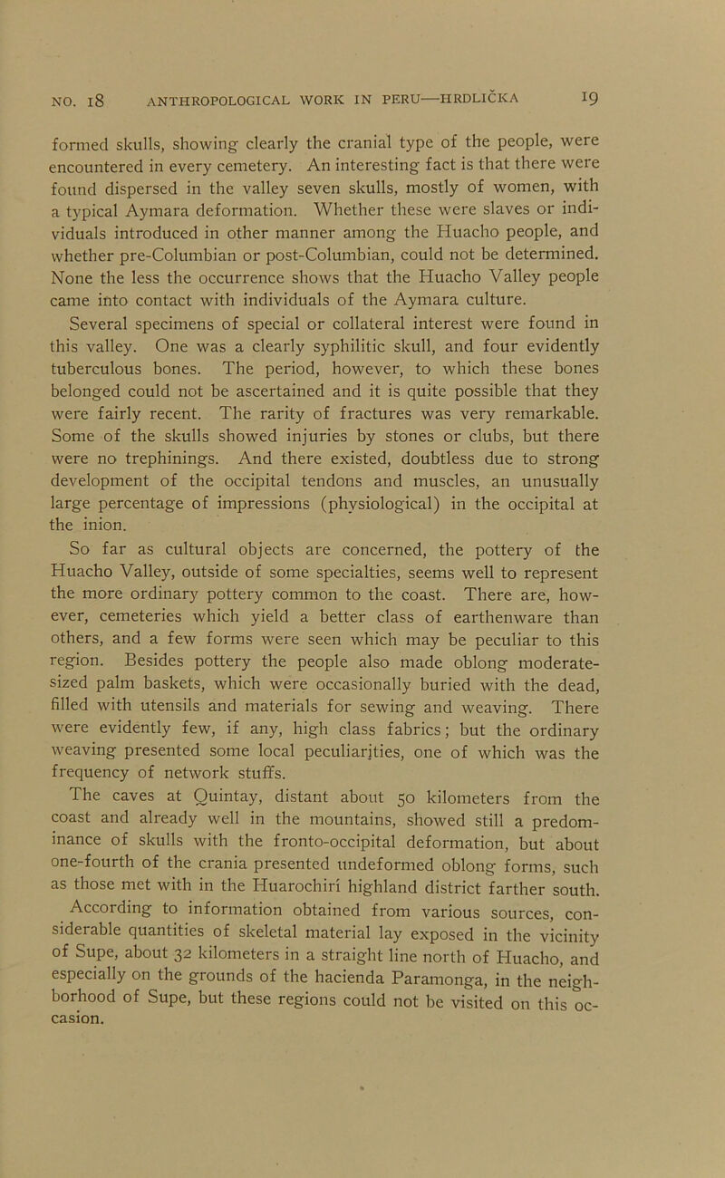 formed skulls, showing clearly the cranial type of the people, were encountered in every cemetery. An interesting fact is that there were found dispersed in the valley seven skulls, mostly of women, with a typical Aymara deformation. Whether these were slaves or indi- viduals introduced in other manner among the Huacho people, and whether pre-Columbian or post-Columbian, could not be determined. None the less the occurrence shows that the Huacho Valley people came into contact with individuals of the Aymara culture. Several specimens of special or collateral interest were found in this valley. One was a clearly syphilitic skull, and four evidently tuberculous bones. The period, however, to which these bones belonged could not be ascertained and it is quite possible that they were fairly recent. The rarity of fractures was very remarkable. Some of the skulls showed injuries by stones or clubs, but there were no trephinings. And there existed, doubtless due to strong development of the occipital tendons and muscles, an unusually large percentage of impressions (physiological) in the occipital at the inion. So far as cultural objects are concerned, the pottery of the Huacho Valley, outside of some specialties, seems well to represent the more ordinary pottery common to the coast. There are, how- ever, cemeteries which yield a better class of earthenware than others, and a few forms were seen which may be peculiar to this region. Besides pottery the people also made oblong moderate- sized palm baskets, which were occasionally buried with the dead, filled with utensils and materials for sewing and weaving. There were evidently few, if any, high class fabrics; but the ordinary weaving presented some local peculiarities, one of which was the frequency of network stuffs. The caves at Quintay, distant about 50 kilometers from the coast and already well in the mountains, showed still a predom- inance of skulls with the fronto-occipital deformation, but about one-fourth of the crania presented undeformed oblong forms, such as those met with in the Huarochiri highland district farther south. According to information obtained from various sources, con- siderable quantities of skeletal material lay exposed in the vicinity of Supe, about 32 kilometers in a straight line north of Huacho, and especially on the grounds of the hacienda Paramonga, in the neigh- borhood of Supe, but these regions could not be visited on this oc- casion.
