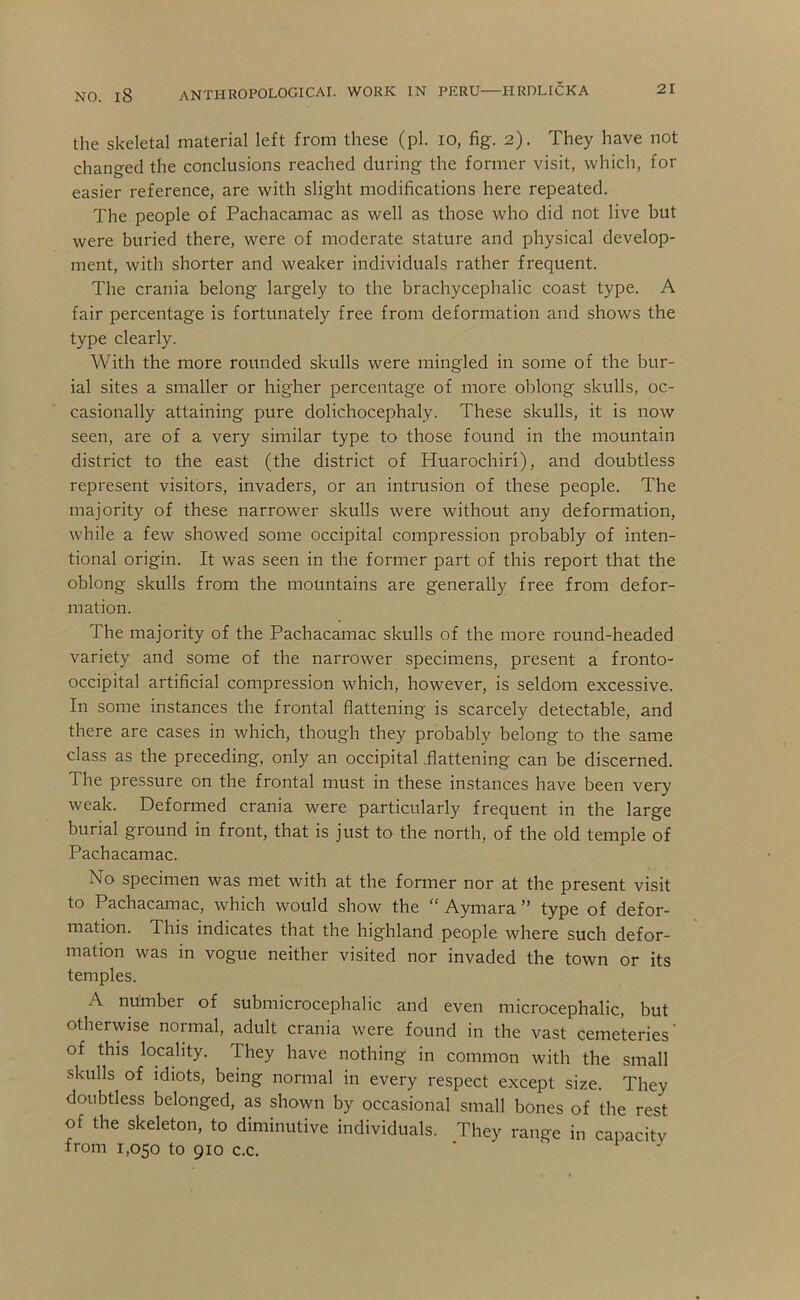 21 the skeletal material left from these (pi. lo, fig. 2). They have not changed the conclusions reached during the former visit, which, for easier reference, are with slight modifications here repeated. The people of Pachacamac as well as those who did not live but were buried there, were of moderate stature and physical develop- ment, with shorter and weaker individuals rather frequent. The crania belong largely to the brachycephalic coast type. A fair percentage is fortunately free from deformation and shows the type clearly. With the more rounded skulls were mingled in some of the bur- ial sites a smaller or higher percentage of more oblong skulls, oc- casionally attaining pure dolichocephaly. These skulls, it is now seen, are of a very similar type to those found in the mountain district to the east (the district of Huarochiri), and doubtless represent visitors, invaders, or an intrusion of these people. The majority of these narrower skulls were without any deformation, while a few showed some occipital compression probably of inten- tional origin. It was seen in the former part of this report that the oblong skulls from the mountains are generally free from defor- mation. The majority of the Pachacamac skulls of the more round-headed variety and some of the narrower specimens, present a fronto- occipital artificial compression which, however, is seldom excessive. In some instances the frontal flattening is scarcely detectable, and there are cases in which, though they probably belong to the same class as the preceding, only an occipital .flattening can be discerned. The pressure on the frontal must in these instances have been very weak. Deformed crania were particularly frequent in the large burial ground in front, that is just to the north, of the old temple of Pachacamac. No specimen was met with at the former nor at the present visit to Pachacamac, which would show the “ Aymara ” type of defor- mation. This indicates that the highland people where such defor- mation was in vogue neither visited nor invaded the town or its temples. A number of submicrocephalic and even microcephalic, but otherwise normal, adult crania were found in the vast cemeteries' of this locality. They have nothing in common with the small skulls of idiots, being normal in every respect except size. They doubtless belonged, as shown by occasional small bones of the rest of the skeleton, to diminutive individuals. They range in capacitv from 1,050 to 910 c.c. ' ' i j