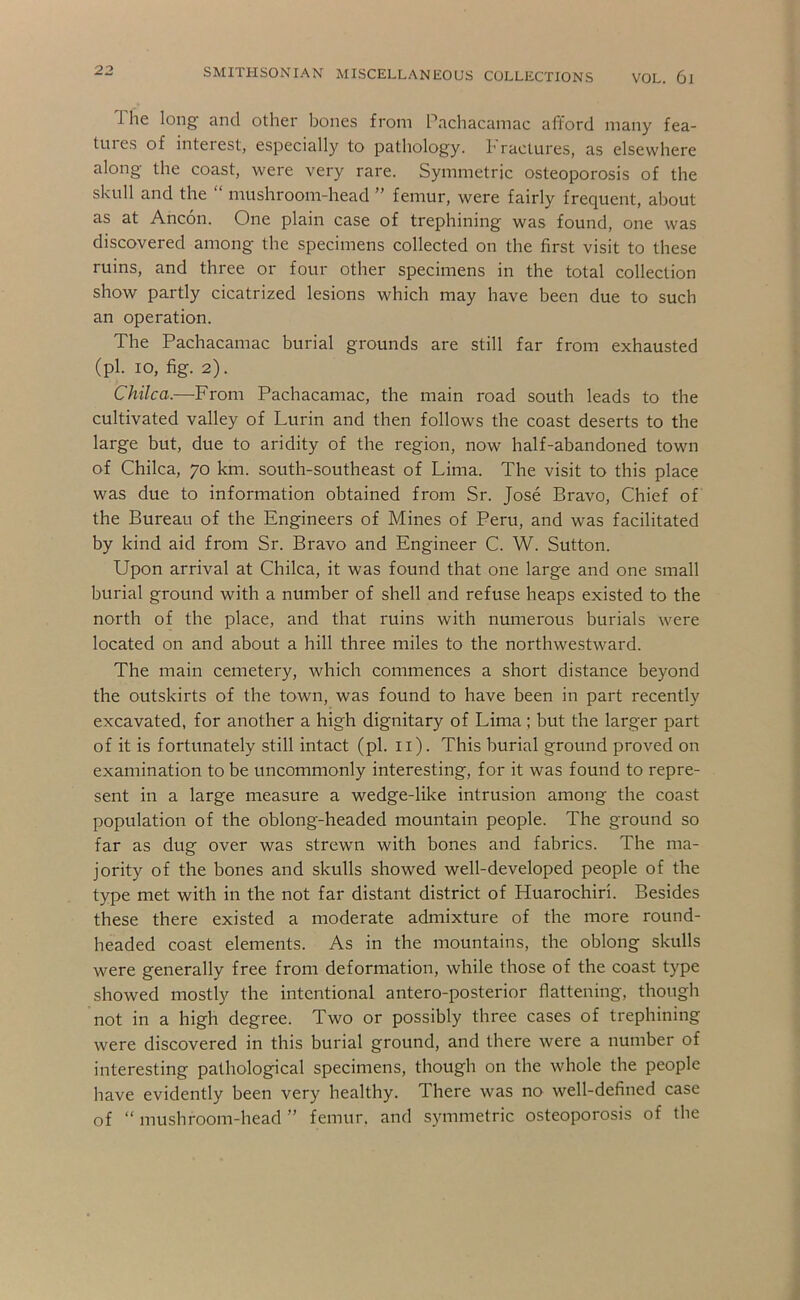 The long and other bones from Pachacamac afford many fea- tuies of interest, especially to pathology, h ractures, as elsewhere along the coast, were very rare. Symmetric osteoporosis of the skull and the “ mushroom-head ” femur, were fairly frequent, about as at Ancon. One plain case of trephining was found, one was discovered among the specimens collected on the first visit to these ruins, and three or four other specimens in the total collection show partly cicatrized lesions which may have been due to such an operation. The Pachacamac burial grounds are still far from exhausted (pi. lo, fig. 2). Chilca.—From Pachacamac, the main road south leads to the cultivated valley of Lurin and then follows the coast deserts to the large but, due to aridity of the region, now half-abandoned town of Chilca, 70 km. south-southeast of Lima. The visit to this place was due to information obtained from Sr. Jose Bravo, Chief of the Bureau of the Engineers of Mines of Peru, and was facilitated by kind aid from Sr. Bravo and Engineer C. W. Sutton. Upon arrival at Chilca, it was found that one large and one small burial ground with a number of shell and refuse heaps existed to the north of the place, and that ruins with numerous burials were located on and about a hill three miles to the northwestward. The main cemetery, which commences a short distance beyond the outskirts of the town, was found to have been in part recently excavated, for another a high dignitary of Lima ; but the larger part of it is fortunately still intact (pi. ii). This burial ground proved on examination to be uncommonly interesting, for it was found to repre- sent in a large measure a wedge-like intrusion among the coast population of the oblong-headed mountain people. The ground so far as dug over was strewm with bones and fabrics. The ma- jority of the bones and skulls showed well-developed people of the type met with in the not far distant district of Huarochiri. Besides these there existed a moderate admixture of the more round- headed coast elements. As in the mountains, the oblong skulls were generally free from deformation, while those of the coast type showed mostly the intentional antero-posterior flattening, though not in a high degree. Two or possibly three cases of trephining were discovered in this burial ground, and there were a number of interesting pathological specimens, though on the whole the people have evidently been very healthy. There was no well-defined case of “ mushroom-head ” femur, and symmetric osteoporosis of the