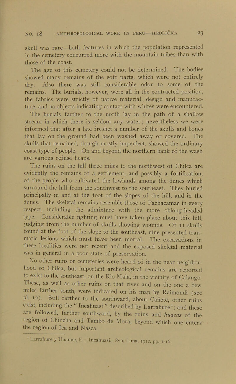 skull was rare—both features in which the population represented in the cemetery concurred more with the mountain tribes than with those of the coast. The age of this cemetery could not be determined. The bodies showed many remains of the soft parts, which were not entirely dry. Also there was still considerable odor to some of the remains. The burials, however, were all in the contracted position, the fabrics were strictly of native material, design and manufac- ture, and no objects indicating contact with whites were encountered. The burials farther to the north lay in the path of a shallow stream in which there is seldom any water; nevertheless we were informed that after a late freshet a number of the skulls and bones that lay on the ground had been washed away or covered. The skulls that remained, though mostly imperfect, showed the ordinary coast type of people. On and beyond the northern bank of the wash are various refuse heaps. The ruins on the hill three miles to the northwest of Chilca are evidently the remains of a settlement, and possibly a fortification, of the people who cultivated the lowlands among the dunes which surround the hill from the southwest to the southeast. They buried principally in and at the foot of the slopes of the hill, and in the dunes. The skeletal remains resemble those of Pachacamac in every respect, including the admixture with the more oblong-headed type. Considerable fighting must have taken place about this hill, judging from the number of skulls showing wounds. Of ii skulls found at the foot of the slope to the southeast, nine presented trau- matic lesions which must have been mortal. The excavations in these localities were not recent and the exposed skeletal material was in general in a poor state of preservation. No other ruins or cemeteries were heard of in the near neighbor- hood of Chilca, but important archeological remains are reported to exist to the southeast, on the Rio Mala, in the vicinity of Calango, These, as well as other ruins on that river and on the one a few miles farther south, were indicated on his map by Raimondi (see pi. 12). Still farther to the southward, about Canete, other ruins exist, including the “ Incahuasi ” described by Larrabure'; and these are followed, farther southward, by the ruins and huacas of the region of Chincha and Tambo de Mora, beyond which one enters the region of Ica and Nasca. ’ Larrabure y Unanue, E.; Incalniasi. 8vo. Lima, 1912. pp. 1-16.
