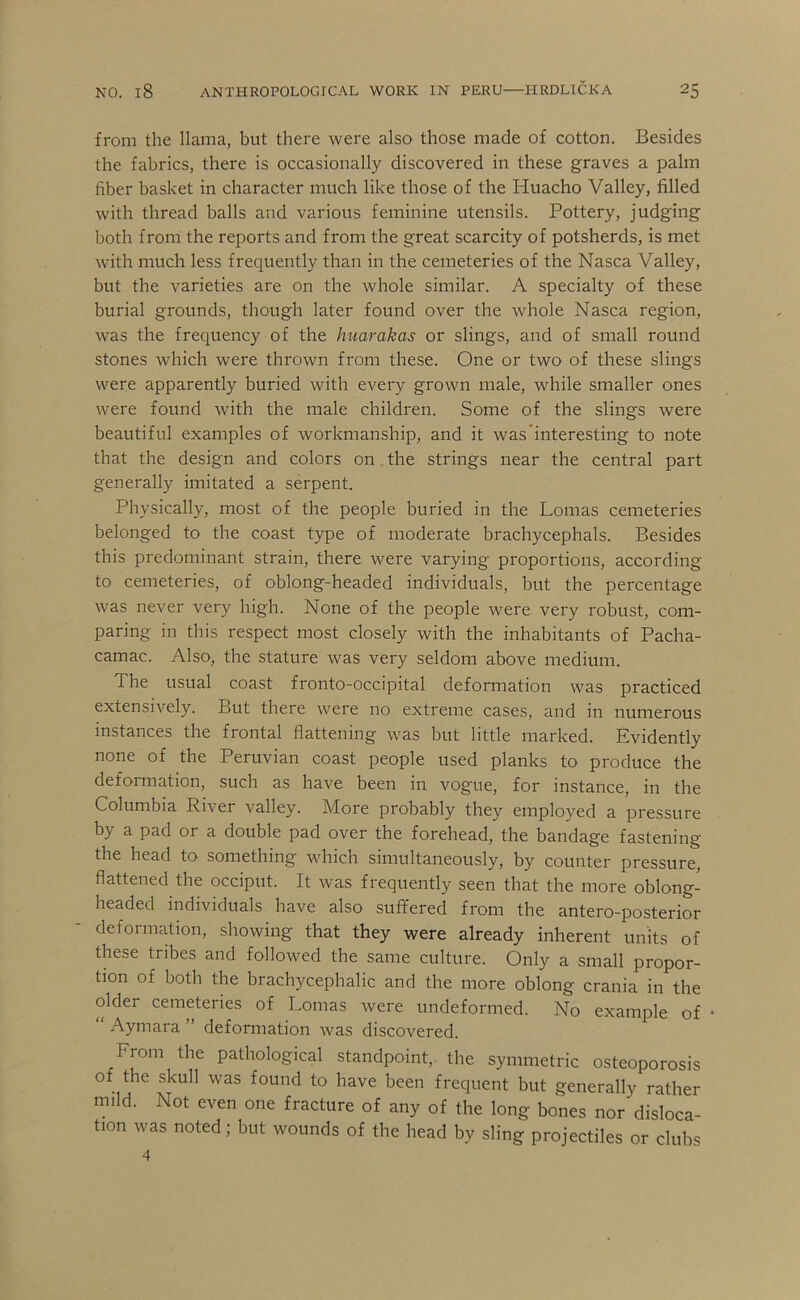from the llama, but there were also those made of cotton. Besides the fabrics, there is occasionally discovered in these graves a palm fiber basket in character much like those of the Huacho Valley, filled with thread balls and various feminine utensils. Pottery, judging both from the reports and from the great scarcity of potsherds, is met with much less frequently than in the cemeteries of the Nasca Valley, but the varieties are on the whole similar. A specialty of these burial grounds, though later found over the whole Nasca region, was the frequency of the huarakas or slings, and of small round stones which were thrown from these. One or two of these slings were apparently buried with every grown male, while smaller ones were found with the male children. Some of the slings were beautiful examples of workmanship, and it was’interesting to note that the design and colors on the strings near the central part generally imitated a serpent. Physically, most of the people buried in the Lomas cemeteries belonged to the coast type of moderate brachycephals. Besides this predominant strain, there were varying proportions, according to cemeteries, of oblong-headed individuals, but the percentage was never very high. None of the people were very robust, com- paring in this respect most closely with the inhabitants of Pacha- camac. Also, the stature was very seldom above medium. The usual coast fronto-occipital deformation was practiced extensively. But there were no extreme cases, and in numerous instances the frontal flattening was but little marked. Evidently none of the Peruvian coast people used planks to produce the defoimation, such as have been in vogue, for instance, in the Columbia River valley. IVfore probably they employed a pressure by a pad or a double pad over the forehead, the bandage fastening the head to something which simultaneously, by counter pressure flattened the occiput. It was frequently seen that the more oblong- headed individuals have also suffered from the antero-posterior deformation, showing that they were already inherent units of these tribes and followed the same culture. Only a small propor- tion of both the brachycephalic and the more oblong crania in the older cemeteries of Lomas were undeformed. No example of Aymara ” deformation was discovered. From the pathological standpoint,, the symmetric osteoporosis of the skull was found to have been frequent but generally rather mild. Not even one fracture of any of the long bones nor disloca- tion was noted; but wounds of the head by sling projectiles or clubs 4