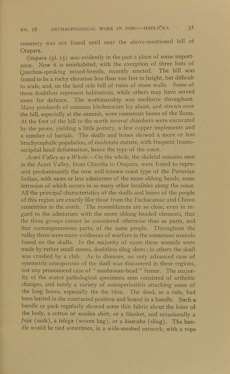 cemetery was not found until near the above-mentioned hill of Otapara. Otapara (pi. 15) was evidently in the past a place of some import- ance. Now it is uninhabited, with the exception of three huts of Quechua-speaking mixed-breeds, recently erected. The hill was found to be a rocky elevation less than 100 feet in height, but difficult to scale, and, on the land side full of ruins of stone walls. Some of these doubtless represent habitations, while others may have served more for defence. The workmanship was mediocre throughout. Many potsherds of common kitchenware lay about, and strewn over the hill, especially at the summit, were numerous bones of the llama. At the foot of the hill to the north several chambers were excavated by the peons, yielding a little pottery, a few copper implements and a number of burials. The skulls and bones showed a more or less brachycephalic population, of moderate stature, v/ith frequent fronto- occipital head deformation, hence the type of the coast. • Acari Valley as a Whole.—On the whole, the skeletal remains seen in the Acari Valley, from Chavina to Otapara, were found to repre- sent predominantly the now well-known coast type of the Peruvian Indian, with more or less admixture of the more oblong heads, some intrusion of which occurs in so many other localities along the coast. All the principal characteristics of the skulls and bones of the people of this region are exactly like those from the Pachacamac and Chimu cemeteries in the north. The resemblances are so close, even in re- gard to the admixture with the more oblong-headed elements, that the three groups cannot be considered otherwise than as parts, and that contemporaneous parts, of the same people. Throughout the valley there were many evidences of warfare in the numerous wounds found on the skulls. In the majority of cases these wounds were made by rather small stones, doubtless sling shots ; in others the skull was crushed by a club. As to diseases, no very advanced case of symmetric osteoporosis of the skull was discovered in these regions, nor any pronounced case of “ mushroom-head ” femur. The major- ity of the scarce pathological specimens seen consisted of arthritic changes, and rarely a variety of osteoperiostitis attacking some of the long bones, especially the the tibia. Tbe dead, as a rule, had been buried in the contracted position and bound in a bundle. Such a bundle or pack regularly showed some thin fabric about the loins of the body, a cotton or woolen shirt, or a blanket, and occasionally a faja (sash), a telega (woven bag), or a huaraka (sling). The bun- dle would be tied sometimes, in a wide-meshed network, with a rope