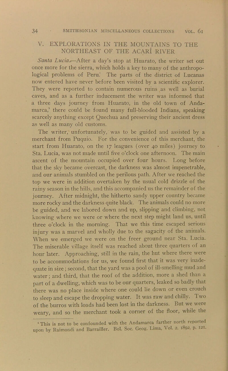 V. EXPLORATIONS IN THE MOUNTAINS TO THE NORTHEAST OF THE ACARI RIVER Santa Lucia.t—After a day’s stop at Huarato, the writer set out once more for the sierra, which holds a key to many of the anthropo- logical problems of Peru.' The parts of the district of Lucanas now entered have never before been visited by a scientific explorer. They were reported to contain numerous ruins as well as burial caves, and as a further inducement the writer was informed that a three days journey from Huarato, in the old town of Anda- marca,’ there could be found many full-blooded Indians, speaking scarcely anything except Quechua and preserving their ancient dress as well as many old customs. The writer,' unfortunately, was to be guided and assisted by a merchant from Puquio. For the convenience of this merchant, the start from Huarato, on the 17 leagues (over 40 miles) journey to Sta. Lucia, was not made until five o’clock one afternoon. The main ascent of the mountain occupied over four hours. Long before that the sky became overcast, the darkness was almost impenetrable, and our animals stumbled on the perilous path. After we reached the top we were in addition overtaken by the usual cold drizzle of the rainy season in the hills, and this accompanied us the remainder of the journey. After midnight, the hitherto sandy upper country became more rocky and the darkness quite black. The animals could no more be guided, and we labored down and up, slipping and climbing, not knowing where we were or where the next step might land us, until three o’clock in the morning. That we this time escaped serious injury was a marvel and wholly due to the sagacity of the animals. When we emerged we were on the freer ground near Sta. Lucia. The miserable village itself was reached about three quarters of an hour later. Approaching, still in the rain, the hut where there were to be accommodations for us, we found first that it was very inade- quate in size ; second, that the yard was a pool of ill-smelling mud and water; and third, that the roof of the addition, more a shed than a part of a dwelling, which was to be our quarters, leaked so badly that there was no place inside where one could lie down or even crouch to sleep and escape the dropping water. It was raw and chilly. Two of the burros with loads had been lost in the darkness. But we were weary, and so the merchant took a corner of the floor, while the ’ This is not to be confounded with the Andamarca farther north reported upon l)y Raimondi and Barrailler. Bol. Soc. Geog. Lima, Vol. 2. 1892, p. 121.