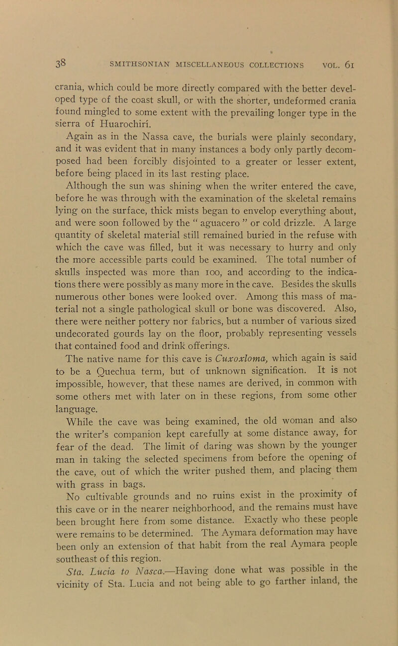 crania, which could be more directly compared with the better devel- oped type of the coast skull, or with the shorter, undeformed crania found mingled to some extent with the prevailing longer type in the sierra of Huarochiri. Again as in the Nassa cave, the burials were plainly secondary, and it was evident that in many instances a body only partly decom- posed had been forcibly disjointed to a greater or lesser extent, before being placed in its last resting place. Although the sun was shining when the writer entered the cave, before he was through with the examination of the skeletal remains lying on the surface, thick mists began to envelop everything about, and were soon followed by the “ aguacero ” or cold drizzle. A large quantity of skeletal material still remained buried in the refuse with which the cave was filled, but it was necessary to hurry and only the more accessible parts could be examined. The total number of skulls inspected was more than loo, and according to the indica- tions there were possibly as many more in the cave. Besides the skulls numerous other bones were looked over. Among this mass of ma- terial not a single pathological skull or bone was discovered. Also, there were neither pottery nor fabrics, but a number of various sized undecorated gourds lay on the floor, probably representing vessels that contained food and drink offerings. The native name for this cave is Cuxoxloma, which again is said to be a Quechua term, but of unknown signification. It is not impossible, however, that these names are derived, in common with some others met with later on in these regions, from some other language. While the cave was being examined, the old woman and also the writer’s companion kept carefully at some distance away, for fear of the dead. The limit of daring was shown by the younger man in taking the selected specimens from before the opening of the cave, out of which the writer pushed them, and placing them with grass in bags. No cultivable grounds and no ruins exist in the proximity of this cave or in the nearer neighborhood, and the remains must have been brought here from some distance. Exactly who these people were remains to be determined. The Aymara deformation may have been only an extension of that habit from the real Aymara people southeast of this region. Sta. Lucia to Nasca.—Having done what was possible in the vicinity of Sta. Lucia and not being able to go farther inland, the