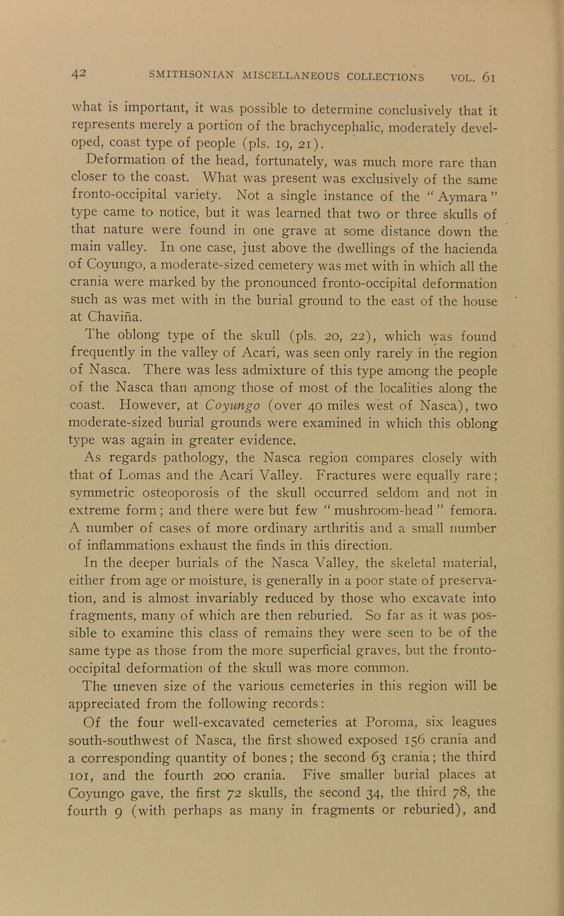 what is important, it was possible to determine conclusively that it represents merely a portion of the brachycephalic, moderately devel- oped, coast type of people (pis. 19, 21). Deformation of the head, fortunately, was much more rare than closer to the coast. What was present was exclusively of the same fronto-occipital variety. Not a single instance of the “ Aymara ” type came to notice, but it was learned that two or three skulls of that nature were found in one grave at some distance down the main valley. In one case, just above the dwellings of the hacienda of Coyungo, a moderate-sized cemetery was met with in which all the crania were marked by the pronounced fronto-occipital deformation such as was met with in the burial ground to the east of the house at Chaviha. The oblong type of the skull (pis. 20, 22), which was found frequently in the valley of Acari, was seen only rarely in the region of Nasca. There was less admixture of this type among the people of the Nasca than among those of most of the localities along the coast. However, at Coyungo (over 40 miles west of Nasca), two moderate-sized burial grounds were examined in which this oblong type was again in greater evidence. As regards pathology, the Nasca region compares closely with that of Lomas and the Acari Valley. Fractures were equally rare; symmetric osteoporosis of the skull occurred seldom and not in extreme form; and there were but few “ mushroom-head ” femora. A number of cases of more ordinary arthritis and a small number of inflammations exhaust the finds in this direction. In the deeper burials of the Nasca Valley, the skeletal material, either from age or moisture, is generally in a poor state of preserva- tion, and is almost invariably reduced by those who excavate into fragments, many of which are then reburied. So far as it was pos- sible to examine this class of remains they were seen to be of the same type as those from the more superficial graves, but the fronto- occipital deformation of the skull was more common. The uneven size of the various cemeteries in this region will be appreciated from the following records: Of the four well-excavated cemeteries at Poroma, six leagues south-southwest of Nasca, the first showed exposed 156 crania and a corresponding quantity of bones; the second 63 crania; the third loi, and the fourth 200 crania. Five smaller burial places at Coyungo gave, the first 72 skulls, the second 34, the third 78, the fourth 9 (with perhaps as many in fragments or reburied), and