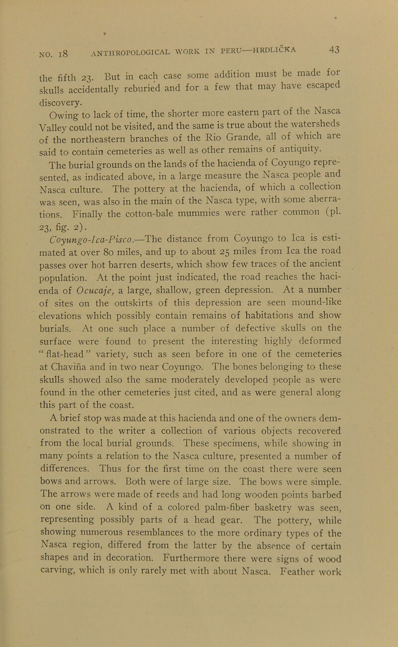 NO. l8 anthropological work in PERU HRDLICKA 43 the fifth 23. But in each case some addition must be made for skulls accidentally reburied and for a few that may have escaped discoveiy. Owing to lack of time, the shorter more eastern part of the Nasca Valley could not be visited, and the same is true about the watersheds of the northeastern branches of the Rio Grande, all of which are said to contain cemeteries as well as other remains of antiquity. The burial grounds on the lands of the hacienda of Coyungo repre- sented, as indicated above, in a large measure the Nasca people and Nasca culture. The pottery at the hacienda, of which a collection was seen, was also in the main of the Nasca type, with some aberra- tions. Finally the cotton-bale mummies were rather common (pi. 23, fig- 2). Coyimgo-Ica-Pisco.—The distance from Coyungo to Ica is esti- mated at over 8o miles, and up to about 25 miles from Ica the road passes over hot barren deserts, which show few traces of the ancient population. At the point just indicated, the road reaches the haci- enda of Ocucaje, a large, shallow, green depression. At a number of sites on the outskirts of this depression are seen mound-like elevations which possibly contain remains of habitations and show burials. At one such place a number of defective skulls on the surface were found to present the interesting highly deformed “ flat-head ” variety, such as seen before in one of the cemeteries at Chavina and in two near Coyungo. The bones belonging to these skulls showed also the same moderately developed people as were found in the other cemeteries just cited, and as were general along this part of the coast. A brief stop was made at this hacienda and one of the owners dem- onstrated to the writer a collection of various objects recovered from the local burial grounds. These specimens, while showing in many points a relation to the Nasca culture, presented a number of differences. Thus for the first time on the coast there were seen bows and arrows. Both were of large size. The bows were simple. The arrows were made of reeds and had long wooden points barbed on one side. A kind of a colored palm-fiber basketry was seen, representing possibly parts of a head gear. The pottery, while showing numerous resemblances to the more ordinary types of the Nasca region, differed from the latter by the absence of certain shapes and in decoration. Furthermore there were signs of wood carving, which is only rarely met with about Nasca. Feather work