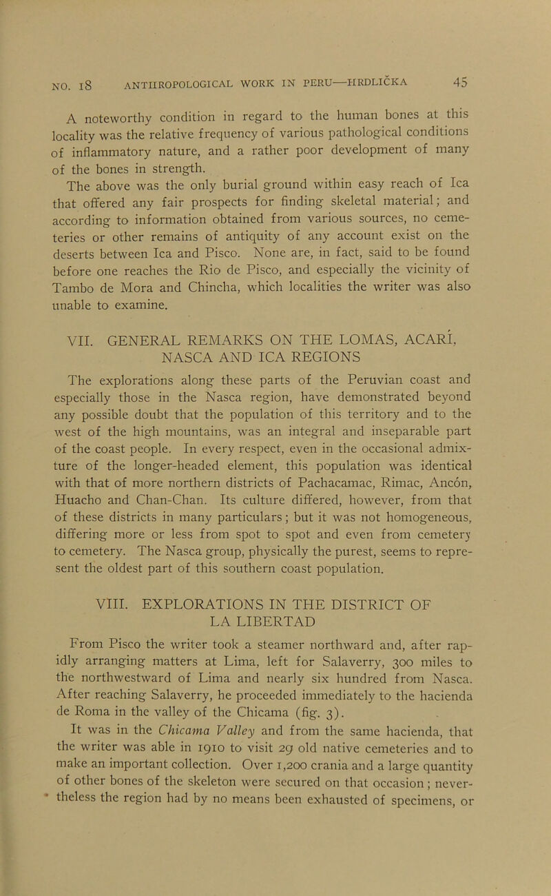 A noteworthy condition in regard to the human bones at this locality was the relative frequency of various pathological conditions of inflammatory nature, and a rather poor development of many of the bones in strength. The above was the only burial ground within easy reach of Ica that offered any fair prospects for finding skeletal material; and according to information obtained from various sources, no ceme- teries or other remains of antiquity of any account exist on the deserts between Ica and Pisco. None are, in fact, said to be found before one reaches the Rio de Pisco, and especially the vicinity of Tambo de Mora and Chincha, which localities the writer was also unable to examine. VII. GENERAL REMARKS ON THE LOMAS, ACARI, NASCA AND ICA REGIONS The explorations along these parts of the Peruvian coast and especially those in the Nasca region, have demonstrated beyond any possible doubt that the population of this territory and to the west of the high mountains, was an integral and inseparable part of the coast people. In every respect, even in the occasional admix- ture of the longer-headed element, this population was identical with that of more northern districts of Pachacamac, Rimac, Ancon, Huacho and Chan-Chan. Its culture differed, however, from that of these districts in many particulars; but it was not homogeneous, differing more or less from spot to spot and even from cemetery to cemetery. The Nasca group, physically the purest, seems to repre- sent the oldest part of this southern coast population. VIII. EXPLORATIONS IN THE DISTRICT OF LA LIBERTAD From Pisco the writer took a steamer northward and, after rap- idly arranging matters at Lima, left for Salaverry, 300 miles to the northwestward of Lima and nearly six hundred from Nasca. After reaching Salaverry, he proceeded immediately to the hacienda de Roma in the valley of the Chicama (fig. 3). It was in the Chicama Valley and from the same hacienda, that the writer was able in 1910 to visit 29 old native cemeteries and to make an important collection. Over 1,200 crania and a large quantity of other bones of the skeleton were secured on that occasion; never- theless the region had by no means been exhausted of specimens, or