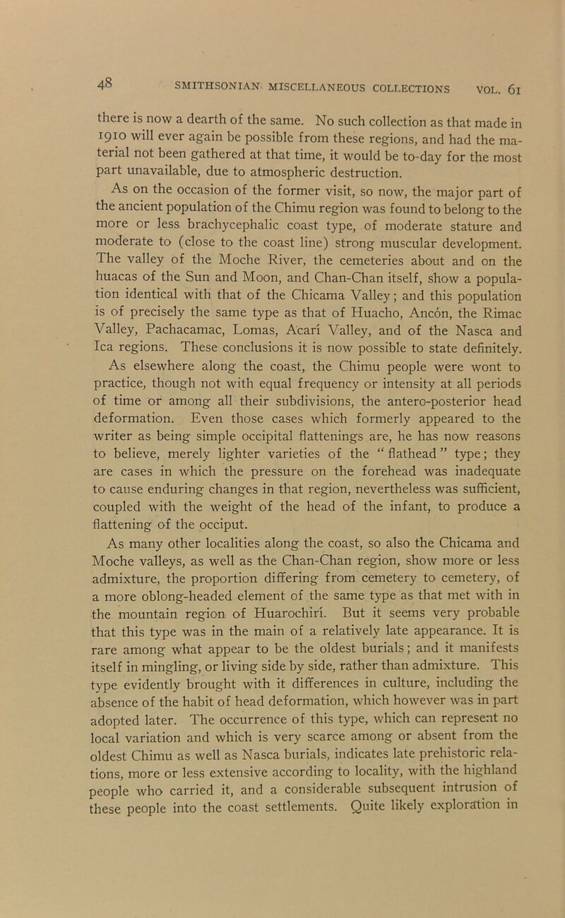there is now a dearth of the same. No such collection as that made in 1910 will ever again be possible from these regions, and had the ma- terial not been gathered at that time, it would be to-day for the most part unavailable, due to atmospheric destruction. As on the occasion of the former visit, so now, the major part of the ancient population of the Chimu region was found to belong to the more or less brachycephalic coast type, of moderate stature and moderate to (close to the coast line) strong muscular development. The valley of the Moche River, the cemeteries about and on the huacas of the Sun and Moon, and Chan-Chan itself, show a popula- tion identical with that of the Chicama Valley; and this population is of precisely the same type as that of Huacho, Ancon, the Rimac Valley, Pachacamac, Lomas, Acari Valley, and of the Nasca and Ica regions. These conclusions it is now possible to state definitely. As elsewhere along the coast, the Chimu people were wont to practice, though not with equal frequency or intensity at all periods of time or among all their subdivisions, the antero-posterior head deformation. Even those cases which formerly appeared to the writer as being simple occipital flattenings are, he has now reasons to believe, merely lighter varieties of the “ flathead ” type; they are cases in which the pressure on the forehead was inadequate to cause enduring changes in that region, nevertheless was sufficient, coupled with the weight of the head of the infant, to produce a flattening of the occiput. As many other localities along the coast, so also the Chicama and Moche valleys, as well as the Chan-Chan region, show more or less admixture, the proportion diflfering from cemetery to cemetery, of a more oblong-headed element of the same type as that met with in the mountain region of Huarochiri. But it seems very probable that this type was in the main of a relatively late appearance. It is rare among what appear to be the oldest burials; and it manifests itself in mingling, or living side by side, rather than admixture. This type evidently brought with it differences in culture, including the absence of the habit of head deformation, which however was in part adopted later. The occurrence of this type, which can represent no local variation and which is very scarce among or absent from tlie oldest Chimu as well as Nasca burials, indicates late prehistoric rela- tions, more or less extensive according to locality, with the highland people who carried it, and a considerable subsequent intrusion of these people into the coast settlements. Quite likely exploration in