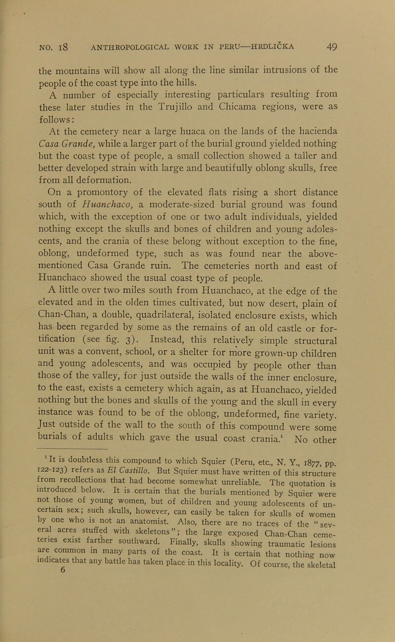 the mountains will show all along the line similar intrusions of the people of the coast type into the hills. A number of especially interesting particulars resulting from these later studies in the Trujillo and Chicama regions, were as follows: At the cemetery near a large huaca on the lands of the hacienda Casa Grande, while a larger part of the burial ground yielded nothing but the coast type of people, a small collection showed a taller and better developed strain with large and beautifully oblong skulls, free from all deformation. On a promontory of the elevated flats rising a short distance south of Huanchaco, a moderate-sized burial ground was found which, with the exception of one or two adult individuals, yielded nothing except the skulls and bones of children and young adoles- cents, and the crania of these belong without exception to the fine, oblong, undeformed type, such as was found near the above- mentioned Casa Grande ruin. The cemeteries north and east of Huanchaco showed the usual coast type of people. A little over two miles south from Huanchaco, at the edge of the elevated and in the olden times cultivated, but now desert, plain of Chan-Chan, a double, quadrilateral, isolated enclosure exists, which has been regarded by some as the remains of an old castle or for- tification (see fig. 3). Instead, this relatively simple structural unit was a convent, school, or a shelter for niore grown-up children and young adolescents, and was occupied by people other than those of the valley, for just outside the walls of the inner enclosure, to the east, exists a cemetery which again, as at Huanchaco, yielded nothing but the bones and skulls of the young and the skull in every instance was found to be of the oblong, undeformed, fine variety. Just outside of the wall to the south of this compound were some burials of adults which gave the usual coast crania. No other ‘It is doubtless this compound to which Squier (Peru, etc., N. Y., 1877, pp. 122-123) refers as El Castillo. But Squier must have written of this structure from recollections that had become somewhat unreliable. The quotation is introduced below. It is certain that the burials mentioned by Squier were not those of young women, but of children and young adolescents of un- certain sex; such skulls, however, can easily be taken for skulls of women by one who is not an anatomist. Also, there are no traces of the “ sev- eral acres stuffed with skeletons”; the large exposed Chan-Chan ceme- teries exist farther southward. Finally, skulls showing traumatic lesions are common in many parts of the coast. It is certain that nothing now indicates that any battle has taken place in this locality. Of course, the skeletal 6