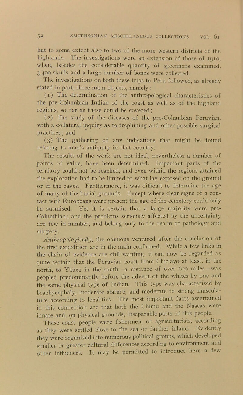 but to some extent also to two of the more western districts of the highlands. The investigations were an extension of those of 1910, when, besides the considerable quantity of specimens examined. 3,400 skulls and a large number of bones were collected. The investigations on both these trips to Peru followed, as already stated in part, three main objects, namely: (1) The determination of the anthropological characteristics of the pre-Columbian Indian of the coast as well as of the highland regions, so far as these could be covered; (2) The study of the diseases of the pre-Columbian Peruvian, with a collateral inquiry as to trephining and other possible surgical practices; and (3) The gathering of any indications that might be found relating to man’s antiquity in that country. The results of the work are not ideal, nevertheless a number of points of value, have been determined. Important parts of the territory could not be reached, and even within the regions attained the exploration had to be limited to what lay exposed on the ground or in the caves. Furthermore, it was difficult to determine the age of many of the burial grounds. Except where clear signs of a con- tact with Europeans were present the age of the cemetery could only be surmised. Yet it is certain that a large majority were pre- Columbian ; and the problems seriously affected by the uncertainty are few in number, and belong only to the realm of pathology and surgery. Anthropologically, the opinions ventured after the conclusion of the first expedition are in the main confinned. While a few links in the chain of evidence are still wanting, it can now be regarded as quite certain that the Peruvian coast from Chiclayo at least, in the north, to Yauca in the south—a distance of over 600 miles was peopled predominantly before the advent of the whites by one and the same physical type of Indian. This type was characterized by brachycephaly, moderate stature, and moderate to strong muscula- ture according to localities. The most important facts ascertained in this connection are that both the Chimu and the Nascas weie innate and, on physical grounds, inseparable parts of this people. These coast people were fishermen, or agricultuiists, according as they were settled close to the sea or farther inland. Evidently they were organized into numerous political groups, which developed smaller or greater cultural differences according to environment and other influences. It may be permitted to introduce here a few