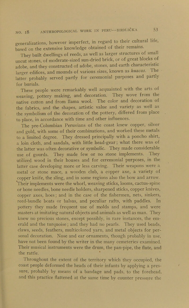 generalizations, however imperfect, in regard to their cultural life, based on the extensive knowledge obtained of their lemains. They built dwellings of reeds, as well as larger structures of small uncut stones, of moderate-sized sun-dried brick, or of great blocks of adobe, and they constructed of adobe, stones, and earth characteristic larger edifices, and mounds of various sizes, known as huacas. The latter probably served partly for ceremonial purposes and partly for burials. These people were remarkably well acquainted with the arts of weaving, pottery making, and decoration. They wove from the native cotton and from llama wool. The color and decoration of the fabrics, and the shapes, artistic value and variety as well as the symbolism of the decoration of the pottery, differed from place to place, in accordance with time and other influences. The pre-Columbian Peruvians of the coast knew copper, silver and gold, with some of their combinations, and worked these metals to a limited degree. They dressed principally with a poncho shirt, a loin cloth, and sandals, with little head-gear; what there was of the latter was often decorative or symbolic. They made considerable use of gourds. They made few or no stone implements. They utilized wood in their houses and for ceremonial purposes, in the latter case developing more or less carving. Their weapons were a metal or stone mace, a wooden club, a copper axe, a variety of copper knife, the sling, and in some regions also the bow and arrow. Their implements were the whorl, weaving sticks, looms, cactus-spine or bone needles, bone needle holders, sharpened sticks, copper knives, copper axes, hoes; and in the case of the fishermen, nets, sinkers, reed-bundle boats or balsas, and peculiar rafts, with paddles. In pottery they made frequent use of molds and stamps, and were masters at imitating natural objects and animals as well as man. They knew no precious stones, except possibly, in rare instances, the em- erald and the turquoise; and they had no pearls. They used beads, claws, seeds, feathers, multicolored yarn, and metal objects for per- sonal decoration. Nose and ear ornaments, though probably in use, have not been found by the writer in the many cemeteries examined. Their musical instruments were the drum, the pan-pipe, the flute, and the rattle. * hroughout the extent of the territory which they occupied, the coast people deformed the heads of their infants by applying a pres- sure, probably by means of a bandage and pads, to the forehead, and this practice flattened at the same lime by counter pressure the