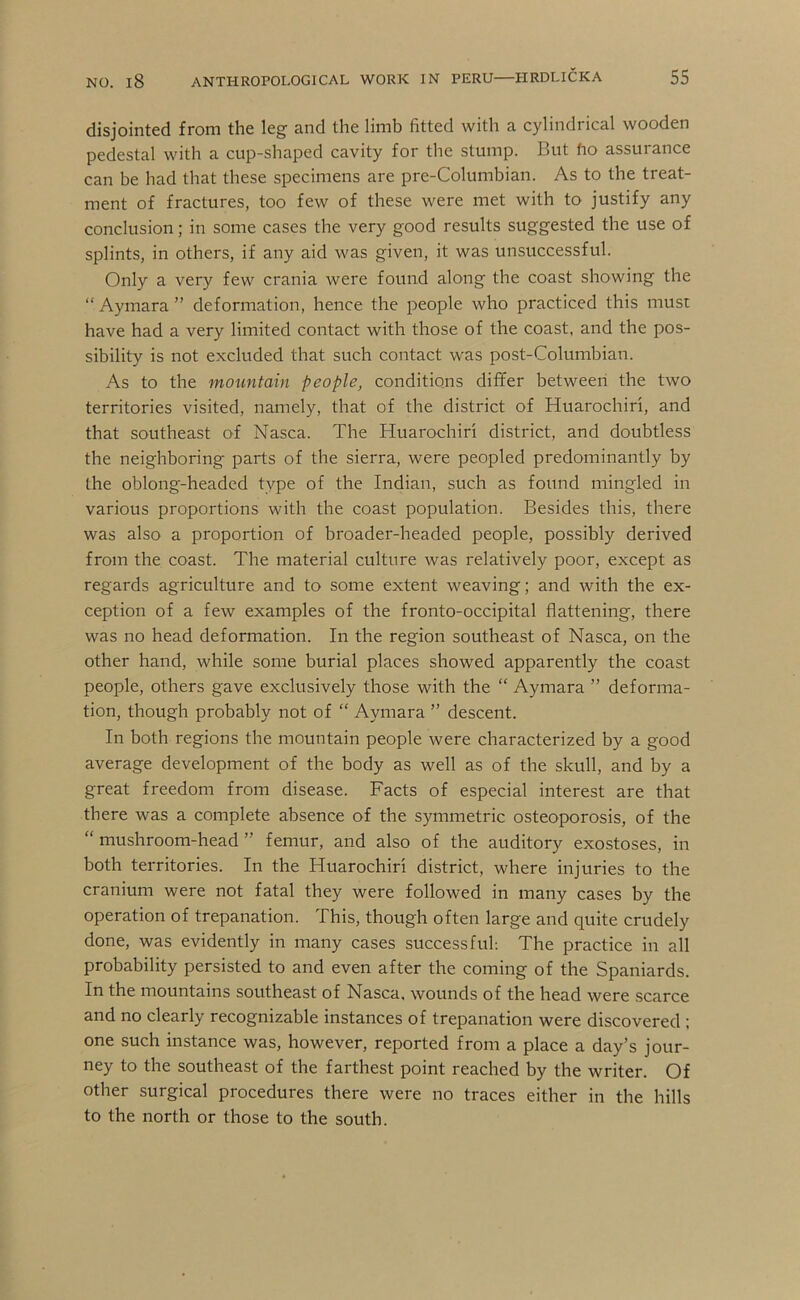 disjointed from the leg and the limb fitted with a cylindrical wooden pedestal with a cup-shaped cavity for the stump. But fio assurance can be had that these specimens are pre-Columbian. As to the treat- ment of fractures, too few of these were met with to justify any conclusion; in some cases the very good results suggested the use of splints, in others, if any aid was given, it was unsuccessful. Only a very few crania were found along the coast showing the “ Aymara ” deformation, hence the people who practiced this must have had a very limited contact with those of the coast, and the pos- sibility is not excluded that such contact was post-Columbian. As to the mountain people, conditions dififer between the two territories visited, namely, that of the district of Huarochiri, and that southeast of Nasca. The Huarochiri district, and doubtless the neighboring parts of the sierra, were peopled predominantly by the oblong-headed type of the Indian, such as found mingled in various proportions with the coast population. Besides this, there was also a proportion of broader-headed people, possibly derived from the coast. The material culture was relatively poor, except as regards agriculture and to some extent weaving; and with the ex- ception of a few examples of the fronto-occipital flattening, there was no head deformation. In the region southeast of Nasca, on the other hand, while some burial places showed apparently the coast people, others gave exclusively those with the “ Aymara ” deforma- tion, though probably not of “ Aymara ” descent. In both regions the mountain people were characterized by a good average development of the body as well as of the skull, and by a great freedom from disease. Facts of especial interest are that there was a complete absence of the symmetric osteoporosis, of the “ mushroom-head ” femur, and also of the auditory exostoses, in both territories. In the Huarochiri district, where injuries to the cranium were not fatal they were followed in many cases by the operation of trepanation. This, though often large and quite crudely done, was evidently in many cases successful; The practice in all probability persisted to and even after the coming of the Spaniards. In the mountains southeast of Nasca, wounds of the head were scarce and no clearly recognizable instances of trepanation were discovered ; one such instance was, however, reported from a place a day’s jour- ney to the southeast of the farthest point reached by the writer. Of otlier surgical procedures there were no traces either in the hills to the north or those to the south.