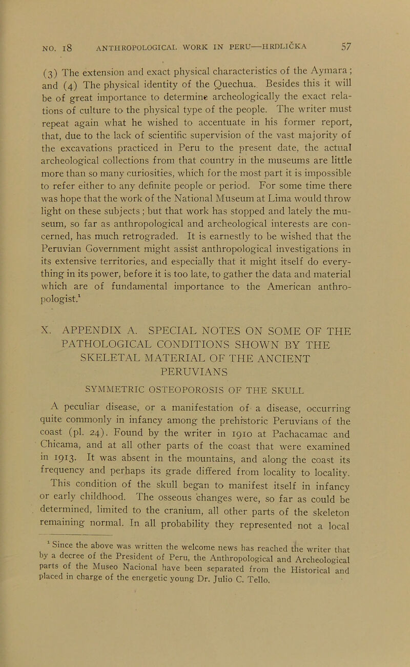(3) The extension and exact physical characteristics of the Aymara; and (4) The physical identity of the Quechua. Besides this it will be of great importance to determine archeologically the exact rela- tions of culture to the physical type of the people. The writer must repeat again what he wished to accentuate in his former report, that, due to the lack of scientific supervision of the vast majority of the excavations practiced in Peru to the present date, the actual archeological collections from that country in the museums are little more than so many curiosities, which for the most part it is impossible to refer either to any definite people or period. For some time there was hope that the work of the National Museum at Lima would throw light on these subjects; but that work has stopped and lately the mu- seum, so far as anthropological and archeological interests are con- cerned, has much retrograded. It is earnestly to be wished that the Peruvian Government might assist anthropological investigations in its extensive territories, and especially that it might itself do every- thing in its power, before it is too late, to gather the data and material which are of fundamental importance to the American anthro- pologist.^ X. APPENDIX A. SPECIAL NOTES ON SOME OE THE PATHOLOGICAL CONDITIONS SHOWN BY THE SKELETAL MATERIAL OE THE ANCIENT PERUVIANS SYMMETRIC OSTEOPOROSIS OF THE SKULL A peculiar disease, or a manifestation of a disease, occurring quite commonly in infancy among the prehistoric Peruvians of the coast (pi. 24). Found by the writer in 1910 at Pachacamac and Chicama, and at all other parts of the coast that were examined in 1913. It was absent in the mountains, and along the coast its frequency and perhaps its grade differed from locality to locality. This condition of the skull began to manifest itself in infancy or early childhood. The osseous changes were, so far as could be determined, limited to the cranium, all other parts of the skeleton remaining normal. In all probability they represented not a local Since the above was written the welcome news has reached the writer that by a decree of the President of Peru, the Anthropological and Archeological parts of the Museo Nacional have been separated from the Historical and placed in charge of the energetic young Dr. Julio C. Tello.