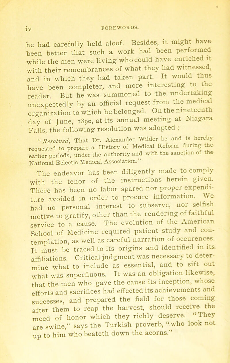 he had carefully held aloof. Besides, it might have been better that such a work had been performed while the men were living who could have enriched it with their remembrances of what they had witnessed, and in which they had taken part. It would thus have been completer, and more interesting to the reader. But he was summoned to the undertaking unexpectedly by an official request from the medical organization to which he belonged. On the nineteenth day of June, 1890, at its annual meeting at Niagara Falls, the following resolution was adopted : “ Resolved, That Dr. Alexander Wilder be and is hereby requested to prepare a History of Medical Reform during the earlier periods, under the authority and with the sanction of the National Eclectic Medical Association.” The endeavor has been diligently made to comply with the tenor of the instructions herein given. There has been no labor spared nor proper expendi- ture avoided in order to procure information. We had no personal interest to subserve, nor selfish motive to gratify, other than the rendering of faithful service to a cause. The evolution of the American School of Medicine required patient study and con- templation, as well as careful narration of occurences. It must be traced to its origins and identified in its affiliations. Critical judgment was necessary to deter- mine what to include as essential, and to sift out what was superfluous. It was an obligation likewise, that the men who gave the cause its inception, whose efforts and sacrifices had effected its achievements and successes, and prepared the field for those coming after them to reap the harvest, should receive the meed of honor which they richly deserve. “They are swine,” says the Turkish proverb, “ who look not up to him who beateth down the acorns.”