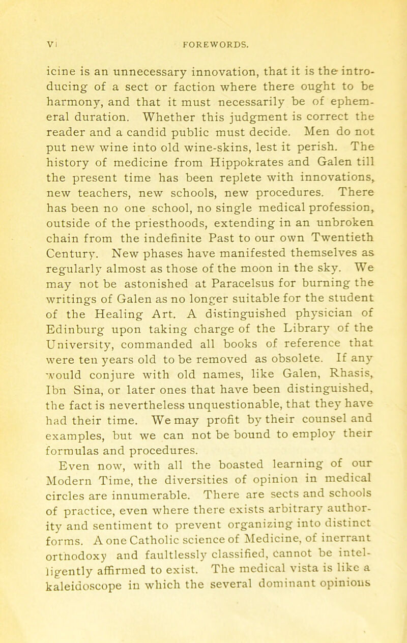 icine is an unnecessary innovation, that it is the intro- ducing of a sect or faction where there ought to be harmony, and that it must necessarily be of ephem- eral duration. Whether this judgment is correct the reader and a candid public must decide. Men do not put new wine into old wine-skins, lest it perish. The history of medicine from Hippokrates and Galen till the present time has been replete with innovations, new teachers, new schools, new procedures. There has been no one school, no single medical profession, outside of the priesthoods, extending in an unbroken chain from the indefinite Past to our own Twentieth Century. New phases have manifested themselves as regularly almost as those of the moon in the sky. We may not be astonished at Paracelsus for burning the writings of Galen as no longer suitable for the student of the Healing Art. A distinguished physician of Edinburg upon taking charge of the Library of the University, commanded all books of reference that were ten years old to be removed as obsolete. If any would conjure with old names, like Galen, Rhasis, Ibn Sina, or later ones that have been distinguished, the fact is nevertheless unquestionable, that they have had their time. We may profit by their counsel and examples, but we can not be bound to emplo)’’ their formulas and procedures. Even now, with all the boasted learning of our Modern Time, the diversities of opinion in medical circles are innumerable. There are sects and schools of practice, even where there exists arbitrary author- ity and sentiment to prevent organizing into distinct forms. A one Catholic science of Medicine, of inerrant orthodoxy and faultlessly classified, cannot be intel- ligently affirmed to exist. The medical vista is like a kaleidoscope in which the several dominant opinious