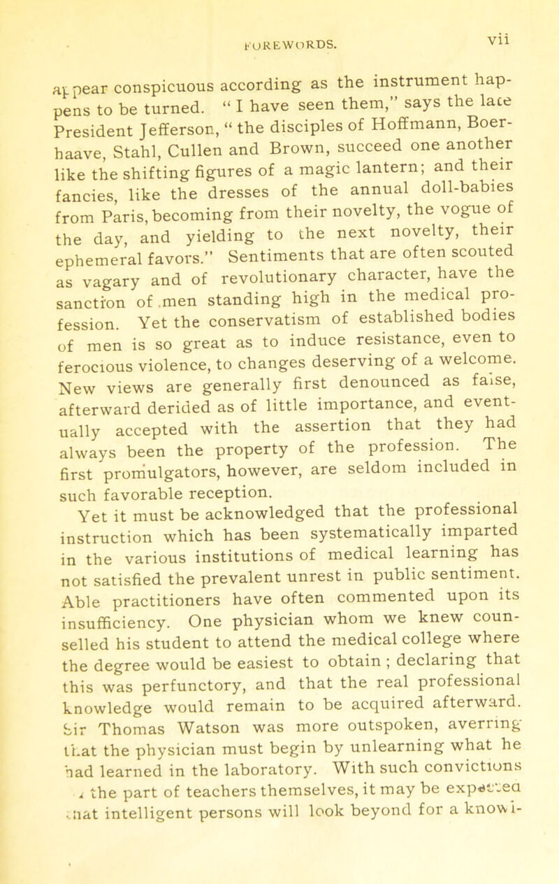 Vll pear conspicuous according as the instrument hap- pens to be turned. “ I have seen them,” says the lace President Jefferson, “ the disciples of Hoffmann, Boer- haave, Stahl, Cullen and Brown, succeed one another like the shifting figures of a magic lantern; and their fancies, like the dresses of the annual doll-babies from Paris, becoming from their novelty, the vogue of the day, and yielding to the next novelty, their ephemeral favors.” Sentiments that are often scouted as vagary and of revolutionary character, have the sanction of men standing high in the medical pro- fession. Yet the conservatism of established bodies of men is so great as to induce resistance, even to ferocious violence, to changes deserving of a welcome. New views are generally first denounced as false, afterward derided as of little importance, and event- ually accepted with the assertion that they had always been the property of the profession. The first prornulgators, however, are seldom included in such favorable reception. Yet it must be acknowledged that the professional instruction which has been systematically imparted in the various institutions of medical learning has not satisfied the prevalent unrest in public sentiment. Able practitioners have often commented upon its insufficiency. One physician whom we knew coun- selled his student to attend the medical college where the degree would be easiest to obtain ; declaring that this was perfunctory, and that the real professional knowledge would remain to be acquired afterward, bir Thomas Watson was more outspoken, averring that the physician must begin by unlearning what he had learned in the laboratory. With such convictions i the part of teachers themselves, it may be exp<sf.ea ^•lat intelligent persons will look beyond for a knovvi-